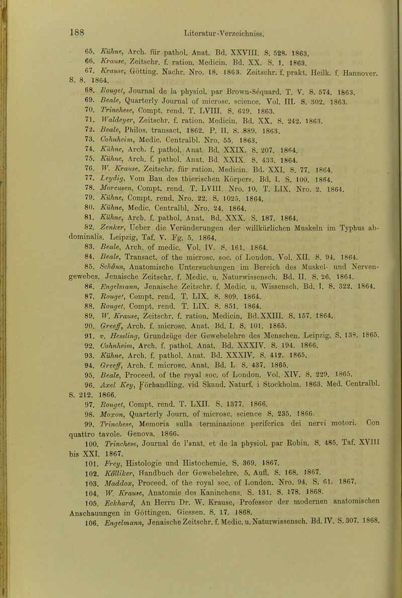 65. Kühne, Arch. für pathol. Anat. Bd. XXVIII. S. 528. 1863. 66. Krause, Zeitschr. f. ration. Medicin. Bd. XX. S. J. 1863. 67. Krause, Gotting. Nachr. Nro. 18. 1863. Zeitschr. f. prakt. Iieilk. f Hannover. S. 8. 1864. 68. Bougct, Journal de la physiol. par Brown-Sequard. T. V. S. 574. 1863. 69. Beale, Quarterly Journal of microsc. science. Vol. III. S. 302. 1863. 70. Trinchese, Compt. rend. T. LVIII. S. 629. 1863. 71. Waldeyer, Zeitschr. f. ration. Medicin. Bd. XX. S. 242. 1863. 72. Beale, Philos. transact. 1862. P. II. iS. .889. 1863. 73. Cohnheim, Medic. Centralbl. Nro. 55. 1863. 74. Kühne, Arch. f. pathol. Anat. Bd. XXIX. S. 207. 1864. 75. Kühne, Arch. f. pathol. Anat. Bd. XXIX. S. 433. 1864. 76. W. Krause, Zeitschr. für ration. Medicin. Bd. XXI. S. 77. 1864. 77. Leydig, Vom Bau des thierischen Körpers. Bd. I. S. 100. 1864. 78. Marcusen, Compt. rend. T. LVIII. Nro. 10. T. LIX. Nro. 2. 1864. 79. Kühne, Compt. rend. Nro. 22. S. 1025. 1864. 80. Kühne, Medic. Centralbl. Nro. 24. 1864. 81. Kühne, Arch. f. pathol. Anat. Bd. XXX. S. 187. 1864. 82. Zenker, Ueber die Veränderungen der willkürlichen Muskeln im Typhus ab- dominalis. Leipzig, Taf. V. Fg. 5. 1864. 83. Beale, Arcb. of medic. Vol. IV. S. 161. 1864. 84. Beale, Transact. of the microsc. soc. of London. Vol. XII. S. 94. 1864. 85. Schönn, Anatomische Untersuchungen im Bereich des Muskel- und Nerven- gewebes. Jenaische Zeitschr. f. Medic. u. Naturwissensch. Bd. II. S. 26. 1864. 86. Engelmann, Jenaische Zeitschr. f. Medic. u. Wissensch. Bd. I. S. 322. 1864. 87. Rouge!, Compt. rend. T. LIX. S. 809. 1864. 88. Rouget, Compt. rend. T. LIX. S. 851. 1864. 89. W. Krause, Zeitschr. f. ration. Medicin. Bd. XXIII. S. 157. 1864. 90. Greeff, Arcb. f. microsc. Anat. Bd. I. S. 101. 1865. 91. v. Hessling, Grundzüge der Gewebelehre des Menschen. Leipzig. S. 13«. 1865. 92. Cohnheim, Arch. f. pathol. Anat. Bd. XXXIV. S. 194. 1866. 93. Kühne, Arch. f. pathol. Anat. Bd. XXXrV. S. 412. 1865. 94. Greeff, Arch. f. microsc. Anat. Bd. I. S. 437. 1865. 95. Beale, Proceed. of the royal soc. of London. Vol. XIV. S. 229. 1865. 96. Axel Key, Förhandling. vid Skand. Naturf. i Stockholm. 1863. Med. Centralbl. S. 212. 1866. 97. Rouget, Compt. rend. T. LXII. S. 1377. 1866. 98. Moxon, Quarterly Journ. of microsc. science S. 235. 1866. 99. Trinchese, Memoria sulla terminazione periferica dei nervi motori. Con quattro tavole. Genova. 1866. 100. Trinchese, Journal de l'anat. et de la physiol. par Robin. S. 485. Taf. XVIII bis XXI. 1867. 101. Frey, Histologie und Histochemie. S. 369. 1867. 102. Kölliker, Randbuch der Gewebelehre. 5. Aufl. S. 168. 1867. 103. Maddox, Proceed. of the royal soc. of London. Nro. 94. S. 61. 1867. 104. W. Krause, Anatomie des Kaninchens. S. 131. S. 178. 1868. 105. Eckhard, An Herrn Dr. W. Krause, Professor der modernen anatomischen Anschauungen in Göttingen. Giessen. S. 17. 1868. 106. Engelmann, Jenaische Zeitschr. f. Medic. u. Naturwissensch. Bd. IV. S. 307. 1868.