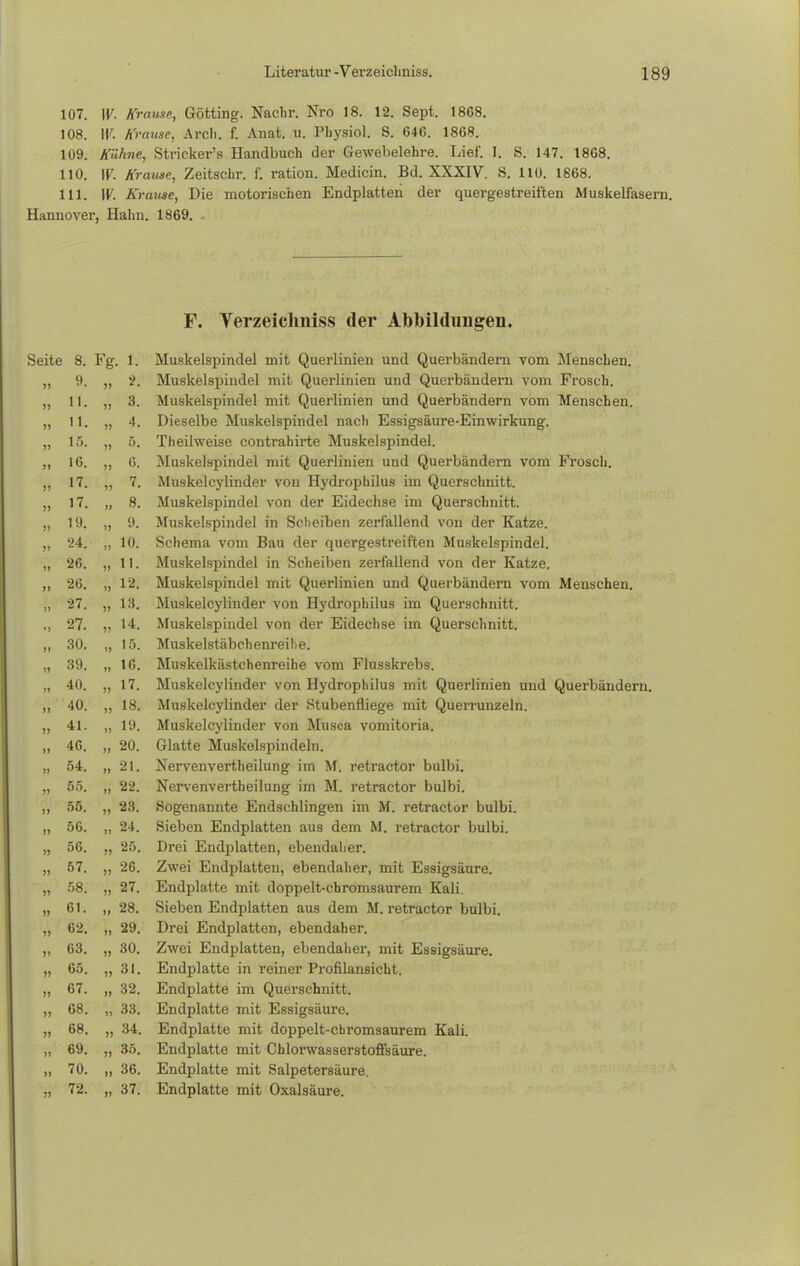 107. W- Krause, Gotting. Nachr. Nro 18. 12. Sept. 1868. 108. W. Krause, Arch. f. Anat. u. Pbysiol. S. 646. 1868. 109. Kühne, Stricker's Handbuch der Gewebelehre. Lief. I. S. 147. 1868. 110. W. Krause, Zeitschr. f. ration. Medicin. Bd. XXXIV. S. 110. 1868. 111. W. Krause, Die motorischen Endplatten der quergestreiften Muskelfasern. Hannover, Halm. 1869. F. Verzeiclmiss der Abbildungen, Seite 8. Fg. 1. Muskelspindel mit Querlinien und Querbändem vom Menschen. Muskelspindel mit Querlinien und Querbändern vom Frosch. Muskelspindel mit Querlinien und Querbändern vom Menschen. Dieselbe Muskelspindel nach Essigsäure-Einwirkung. Theilweise contrahirte Muskelspindel. Muskelspindel mit Querlinien und Querbändern vom Frosch. Muskelcylinder von Hydrophilus im Querschnitt. Muskelspindel von der Eidechse im Querschnitt. Muskelspindel in Scheiben zerfallend von der Katze. Schema vom Bau der quergestreiften Muskelspindel. Muskelspindel in Scheiben zerfallend von der Katze. Muskelspindel mit Querlinien und Querbändern vom Menschen. Muskelcylinder von Hydrophilus im Querschnitt. Muskelspindel von der Eidechse im Querschnitt. Muskelstäbchenreihe. Muskelkästchenreihe vom Flusskrebs. Muskelcylinder von Hydrophilus mit Querlinien und Querbändern. Muskelcylinder der Stubenfliege mit Querrunzeln. Muskelcylinder von Musca vomitoria. Glatte Muskelspindeln. Nervenvertheilung im M. retractor bulbi. Nervenvertheilung im M. retractor bulbi. Sogenannte Endschlingen im M. retractor bulbi. Sieben Endplatten aus dem M. retractor bulbi. Drei Endplatten, ebendaher. Zwei Endplatten, ebendaher, mit Essigsäure. Endplatte mit doppelt-chromsaurem Kali. Sieben Endplatten aus dem M. retractor bulbi. Drei Endplatten, ebendaher. Zwei Endplatten, ebendaher, mit Essigsäure. Endplatte in reiner Profilansicht. Endplatte im Querschnitt. Endplatte mit Essigsäure. Endplatte mit doppelt-chromsaurem Kali. Endplatte mit Cblorwasserstoffsäure. Endplatte mit Salpetersäure. Endplatte mit Oxalsäure. 8. Fg 1. Q **• ;). 1 1 . » 3. 1 1 > I . 4. 1 o. 5. 1 t% » 6. 1 7 7. 1 7 8. 1 Q i 9. 10. äO. » II. *>>ii >j 12. £ i , )> 13. 9*7 ä /. »» 14. » 15. Oft Ö\t. ii 16. A fi >» 17. A f\ u 18. A 1 ii 19. 40. ii 20. 54. ii 21. 55. ii 22. 55. i) 23. 56. ii 24. 56. »> 25. 57. ii 26. 58. » 27. 61. n 28. 62. n 29. 63. M 30. 65. )) 31. 67. II 32. 68. II 33. 68. n 34. 69. ii 35. 70. ii 36. 72. 37.