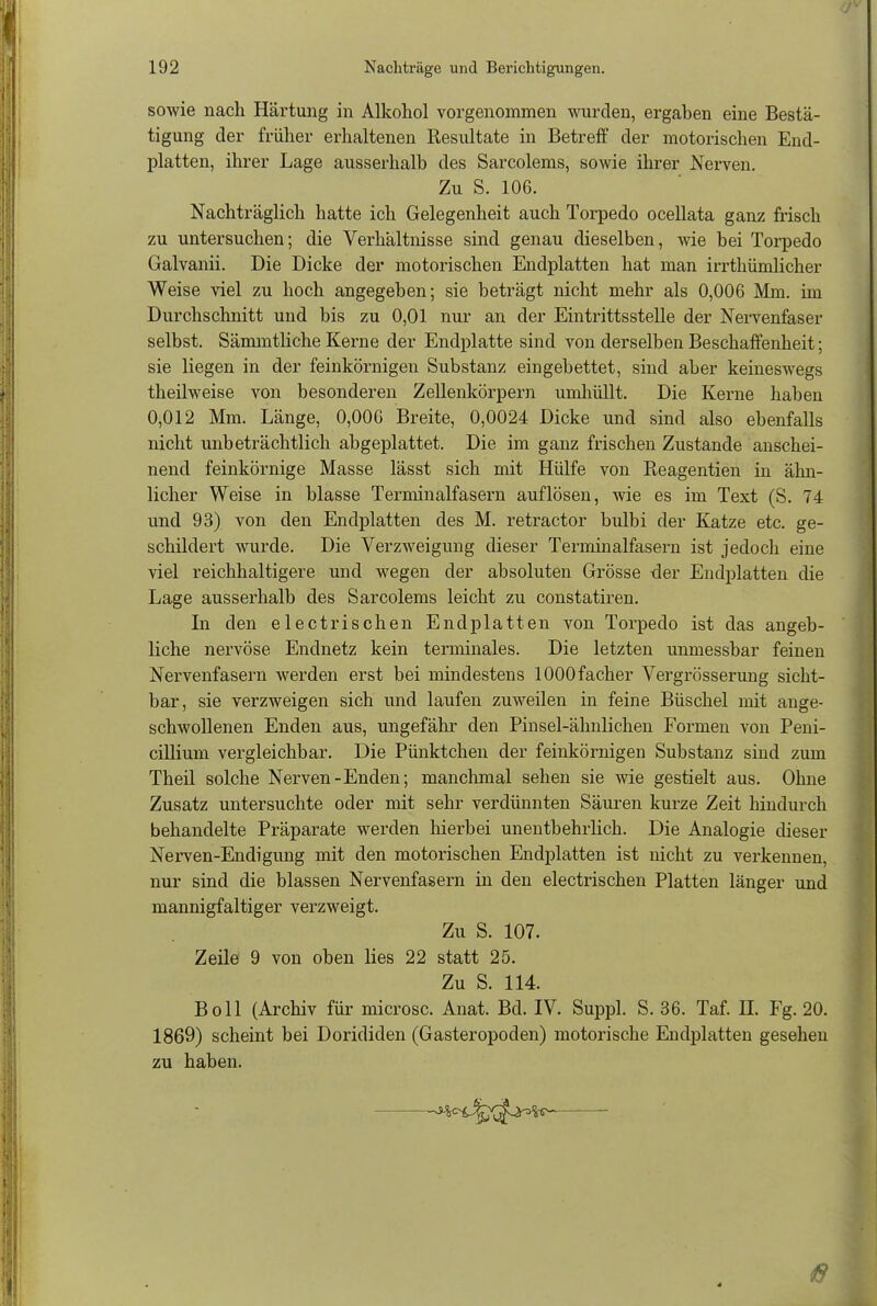 sowie nach Härtung in Alkohol vorgenommen wurden, ergaben eine Bestä- tigung der früher erhaltenen Resultate in Betreff der motorischen End- platten, ihrer Lage ausserhalb des Sarcolems, sowie ihrer Nerven. Zu S. 106. Nachträglich hatte ich Gelegenheit auch Torpedo ocellata ganz frisch zu untersuchen; die Verhältnisse sind genau dieselben, wie bei Torpedo Galvanii. Die Dicke der motorischen Endplatten hat man irrthümlicher Weise viel zu hoch angegeben; sie beträgt nicht mehr als 0,006 Mm. im Durchschnitt und bis zu 0,01 nur an der Eintrittsstelle der Nervenfaser selbst. Sämmtliche Kerne der Endplatte sind von derselben Beschaffenheit; sie liegen in der feinkörnigen Substanz eingebettet, sind aber keineswegs theilweise von besonderen Zellenkörpern umhüllt. Die Kerne haben 0,012 Mm. Länge, 0,006 Breite, 0,0024 Dicke und sind also ebenfalls nicht unbeträchtlich abgeplattet. Die im ganz frischen Zustande anschei- nend feinkörnige Masse lässt sich mit Hülfe von Reagentien in ähn- licher Weise in blasse Terminalfasern auflösen, wie es im Text (S. 74 und 93) von den Endplatten des M. retractor bulbi der Katze etc. ge- schildert wurde. Die Verzweigung dieser Terminalfasern ist jedoch eine viel reichhaltigere und wegen der absoluten Grösse der Endplatten die Lage ausserhalb des Sarcolems leicht zu constatiren. In den electrisehen Endplatten von Torpedo ist das angeb- liche nervöse Endnetz kein terminales. Die letzten unmessbar feinen Nervenfasern werden erst bei mindestens 1000 facher Vergrösserung sicht- bar, sie verzweigen sich und laufen zuweilen in feine Büschel mit ange- schwollenen Enden aus, ungefähr den Pinsel-ähnlichen Formen von Peni- cillium vergleichbar. Die Pünktchen der feinkörnigen Substanz sind zum Theil solche Nerven-Enden; manchmal sehen sie wie gestielt aus. Ohne Zusatz untersuchte oder mit sehr verdünnten Säuren kurze Zeit hindurch behandelte Präparate werden hierbei unentbehrlich. Die Analogie dieser Nerven-Endigung mit den motorischen Endplatten ist nicht zu verkennen, nur sind die blassen Nervenfasern in den electrischen Platten länger und mannigfaltiger verzweigt. Zu S. 107. Zeile 9 von oben lies 22 statt 25. Zu S. 114. Boll (Archiv für microsc. Anat. Bd. IV. Suppl. S. 36. Taf. H. Fg. 20. 1869) scheint bei Dorididen (Gasteropoden) motorische Endplatten gesehen zu haben.