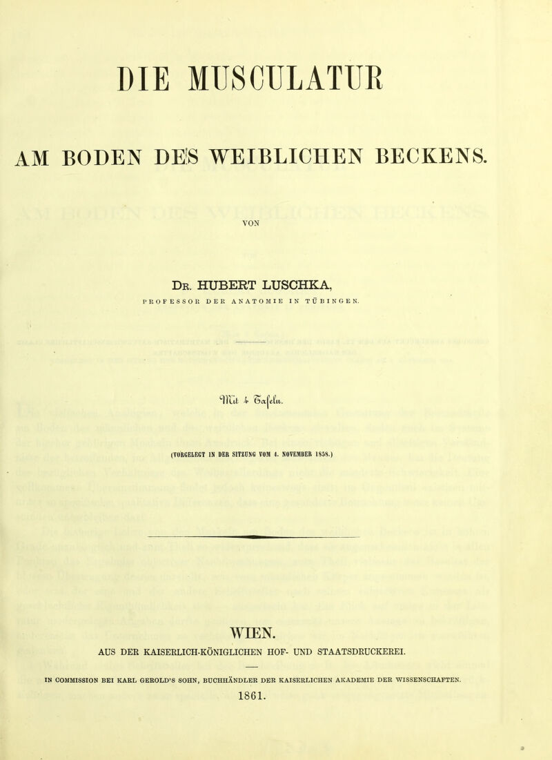 DIE MUSCULATUR AM BODEN DES WEIBLICHEN BECKENS. VON Dr. HUBERT LUSCHKA, PROFESSOR DER ANATOMIE IN TÜBINGEN. TiUl 4 &t(el'i (VORGELEGT IN DER SITZUNG VOM 4. NOVEMBER 1858.) WIEN. AUS DER KAISERLICH-KÖNIGLICHEN HOF- UND STAATSDRUCKEREI. IN COMMISSION BEI KARL GEROLD'S SOHN, BUCHHÄNDLER DER KAISERLICHEN AKADEMIE DER WISSENSCHAFTEN. 1861.