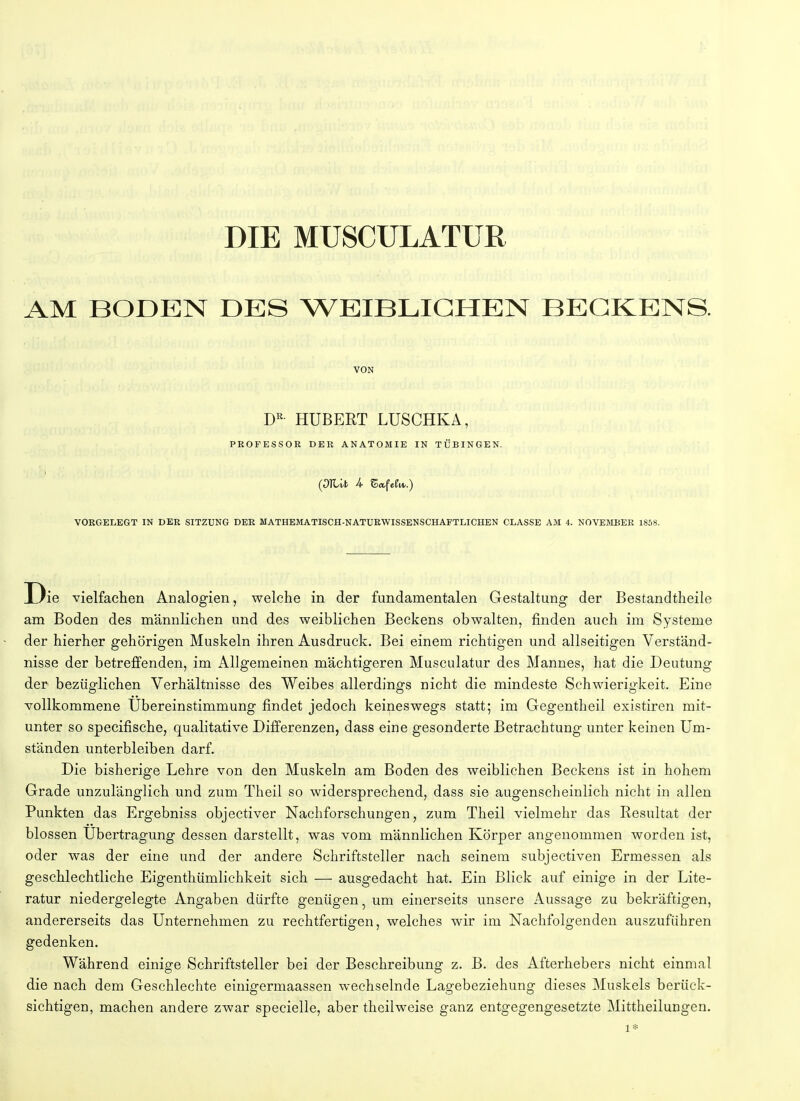 AM BODEN DES WEIBLICHEN BECKENS. VON DR HUBERT LUSCHKA, PROFESSOR DER ANATOMIE IN TÜBINGEN. (JlUfc U Safefr*.) VORGELEGT IN DER SITZUNG DER MATHEMATISCH-NATURWISSENSCHAFTLICHEN CLASSE AM 4. NOVEMBER 1858. Die vielfachen Analogien, welche in der fundamentalen Gestaltung der Bestandtheile am Boden des männlichen und des weiblichen Beckens obwalten, finden auch im Systeme der hierher gehörigen Muskeln ihren Ausdruck. Bei einem richtigen und allseitigen Verständ- nisse der betreffenden, im Allgemeinen mächtigeren Musculatur des Mannes, hat die Deutung der bezüglichen Verhältnisse des Weibes allerdings nicht die mindeste Schwierigkeit. Eine vollkommene Ubereinstimmung findet jedoch keineswegs statt; im Gegentheil existiren mit- unter so specifische, qualitative Differenzen, dass eine gesonderte Betrachtung unter keinen Um- ständen unterbleiben darf. Die bisherige Lehre von den Muskeln am Boden des weiblichen Beckens ist in hohem Grade unzulänglich und zum Theil so widersprechend, dass sie augenscheinlich nicht in allen Punkten das Ergebniss objectiver Nachforschungen, zum Theil vielmehr das Resultat der blossen Übertragung dessen darstellt, was vom männlichen Körper angenommen worden ist, oder was der eine und der andere Schriftsteller nach seinem subjectiven Ermessen als geschlechtliche Eigenthümlichkeit sich — ausgedacht hat. Ein Blick auf einige in der Lite- ratur niedergelegte Angaben dürfte genügen. um einerseits unsere Aussage zu bekräftigen, andererseits das Unternehmen zu rechtfertigen, welches wir im Nachfolgenden auszuführen gedenken. Während einige Schriftsteller bei der Beschreibung z. B. des Afterhebers nicht einmal die nach dem Geschlechte einigermaassen wechselnde Lagebeziehung dieses Muskels berück- sichtigen, machen andere zwar specielle, aber theilweise ganz entgegengesetzte Mittheilungen. 1*