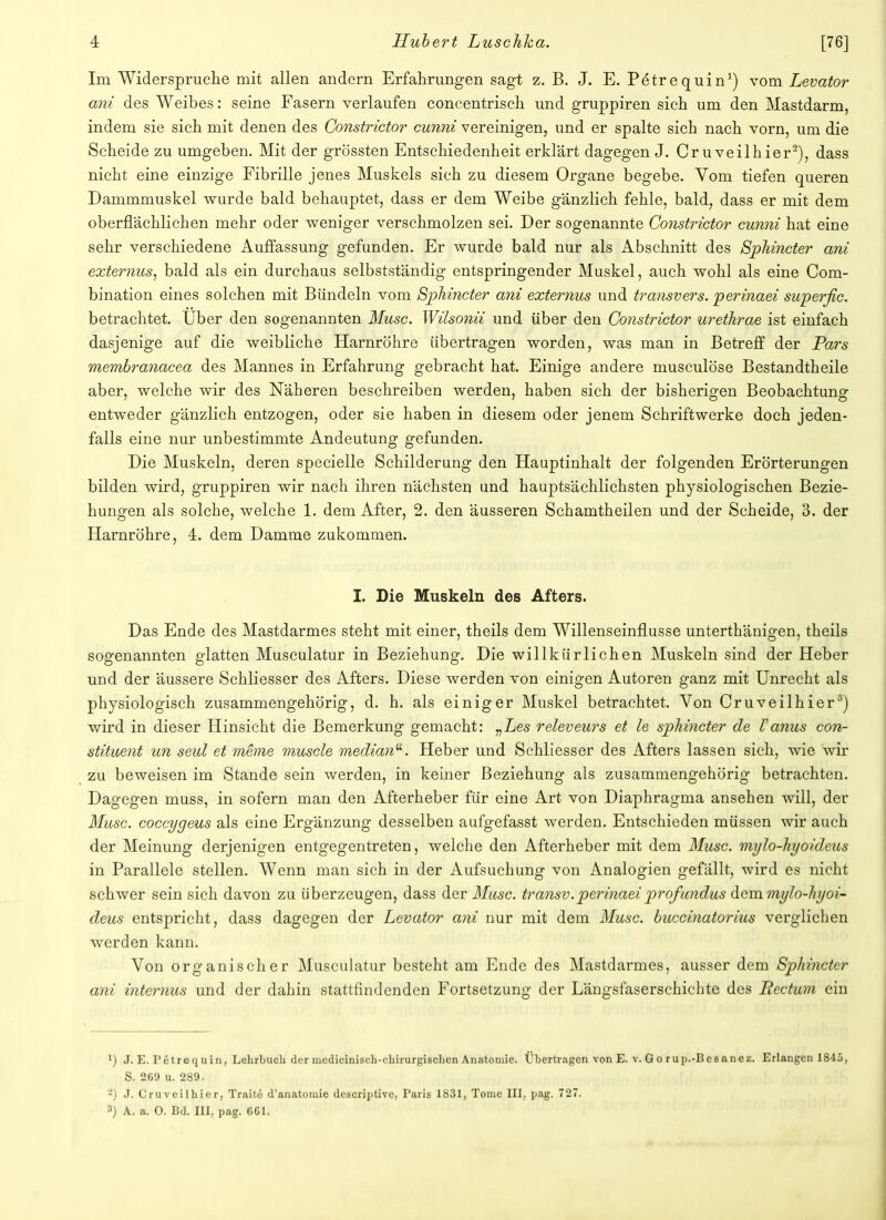 Im Widerspruche mit allen andern Erfahrungen sagt z. B. J. E. Petrequin1) vom Levator ani des Weibes: seine Fasern verlaufen coneentrisch und gruppiren sich um den Mastdarm, indem sie sich mit denen des Constrictor cunni vereinigen, und er spalte sich nach vorn, um die Scheide zu umgeben. Mit der grössten Entschiedenheit erklärt dagegen J. Cruveilhier2), dass nicht eine einzige Fibrille jenes Muskels sich zu diesem Organe begebe. Vom tiefen queren Damrnmuskel wurde bald behauptet, dass er dem Weibe gänzlich fehle, bald, dass er mit dem oberflächlichen mehr oder weniger verschmolzen sei. Der sogenannte Constrictor cunni hat eine sehr verschiedene Auffassung gefunden. Er wurde bald nur als Abschnitt des Sphincter ani externus, bald als ein durchaus selbstständig entspringender Muskel, auch wohl als eine Com- bination eines solchen mit Bündeln vom Sphincter ani externus und transvers. perinaei superfic. betrachtet. Über den sogenannten Muse. Wilsonii und über den Constrictor urethrae ist einfach dasjenige auf die weibliche Harnröhre übertragen worden, was man in Betreff der Pars membranacea des Mannes in Erfahrung gebracht hat. Einige andere musculöse Bestandtheile aber, welche wir des Näheren beschreiben werden, haben sich der bisherigen Beobachtung entweder gänzlich entzogen, oder sie haben in diesem oder jenem Schriftwerke doch jeden- falls eine nur unbestimmte Andeutung gefunden. Die Muskeln, deren specielle Schilderung den Hauptinhalt der folgenden Erörterungen bilden wird, gruppiren wir nach ihren nächsten und hauptsächlichsten physiologischen Bezie- hungen als solche, welche 1. dem After, 2. den äusseren Schamtheilen und der Scheide, 3. der Harnröhre, 4. dem Damme zukommen. I. Die Muskeln des Afters. Das Ende des Mastdarmes steht mit einer, theils dem Willenseinflusse unterthänigen, theils sogenannten glatten Musculatur in Beziehung. Die willkürlichen Muskeln sind der Heber und der äussere Schliesser des Afters. Diese werden von einigen Autoren ganz mit Unrecht als physiologisch zusammengehörig, d. h. als einiger Muskel betrachtet. Von Cruveilhier3) wird in dieser Hinsicht die Bemerkung gemacht: „Les releveurs et le sphincter de Vanus con- stituent un seul et meme muscle median1. Heber und Schliesser des Afters lassen sich, wie wir zu beweisen im Stande sein werden, in keiner Beziehung als zusammengehörig betrachten. Dagegen muss, in sofern man den Afterheber für eine Art von Diaphragma ansehen will, der Muse, coecygeus als eine Ergänzung desselben aufgefasst werden. Entschieden müssen wir auch der Meinung derjenigen entgegentreten, welche den Afterheber mit dem Muse, mylo-hyoideus in Parallele stellen. Wenn man sich in der Aufsuchung von Analogien gefällt, wird es nicht schwer sein sich davon zu überzeugen, dass der Muse, transv.perinaei profundus dem mylo-hyoi- deus entspricht, dass dagegen der Levator ani nur mit dem Muse, buccinatorius verglichen werden kann. Von organischer Musculatur besteht am Ende des Mastdarmes, ausser dem Sphincter ani internus und der dahin stattfindenden Fortsetzung der Längsfaserschichte des Rectum ein ') J. E. I'etrequin, Lehrbuch der nicdicinisch-chirurgischcn Anatomie. Übertragen von E. v. G o ru p.-B es anez. Erlangen 1845, S. 269 u. 289. -) J. Cruveilhier, Traite d'anatomie deseriptive, Paris 1831, Tome III, pag. 727. 3) A. a. 0. Bd. III, pag. CGI.