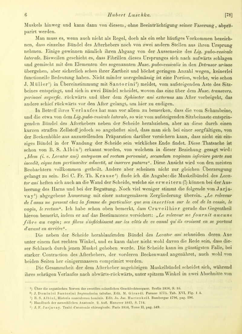 Muskels hinweg und kann dann von diesem, ohne Beeinträchtigung seiner Faserung, abprä- parirt werden. Man muss es, wenn auch nicht als Regel, doch als ein sehr häufiges Vorkommen bezeich- nen, dass einzelne Bündel des Afterhebers noch von zwei andern Stellen aus ihren Ursprung nehmen. Einige gewinnen nämlich ihren Abgang von der Aussenseite des Lig. pubo-vesicale laterale. Bisweilen geschieht es, dass Fibrillen dieses Ursprunges sich nach aufwärts schlagen und gemischt mit den Elementen des sogenannten Muse, pubo-vesicalis in den Detrusor urinae übergehen, aber sicherlich schon ihrer Zartheit und höchst geringen Anzahl wegen, keinerlei functionelle Bedeutung haben. Nicht minder unregelmässig ist eine Portion, welche, wie schon J. Müller1) in Ubereinstimmung mit Santorini2) meldet, vom aufsteigenden Aste des Sitz- beines entspringt, und sich in zwei Bündel scheidet, wovon das eine über dem Muse, transvers. perinaei superjic. rückwärts und über dem Sphincter ani externus am After vorbeigeht, das andere schief rückwärts vor den After gelangt, um hier zu endigen. In Betreff ihres Verlaufes hat man vor allem zu bemerken, dass die vom Schambeine, und die etwa von dem Lig.pubo-vesicale laterale, so wie vom aufsteigenden Sitzbeinaste entsprin- genden Bündel des Afterhebers neben der Scheide herabziehen, aber an diese durch einen kurzen straffen Zellstoff jedoch so angeheftet sind, dass man sich bei einer sorgfältigen, von der Beckenhöhle aus anzustellenden Präparation darüber versichern kann, dass nicht ein ein- ziges Bündel in der Wandung der Scheide sein wirkliches Ende findet. Diese Thatsache ist schon von B. S. Alb in3) erkannt worden, von welchem in dieser Beziehung gesagt wird: „Idem (i. e. Levator ani) antequam ad rectum perveniat, secundum vaginam inferiore parte sua incedit, eique tarn jpertinaciter ad?iectit, ut inserere putares. Diese Ansicht wird von den meisten Beobachtern vollkommen getheilt. Andere aber scheinen nicht zur gleichen Uberzeugung gelangt zu sein. Bei C. Fr. Th. Krause1) finde ich die Angabe:die Muskelbündel des Leva- tor ani heften sich auch an die Wand der Scheide, welche sie erweitern (!) können bei der Aus- leerung des Harns und bei der Begattung. Noch viel weniger stimmt die folgende von J arja- vay5) abgegebene Äusserung mit einer naturgemässen Zergliederung überein. „Le releveur de V anus ne present chez la femme de particulier que son insertion sur le col de la vessie, le vagin, le rectum11. Ich habe schon oben bemerkt, dass Cruveilhier gerade das Gegentheil hievon bemerkt, indem er auf das Bestimmteste versichert: „Le releveur ne fournit aueune fibre au vagin; ses fibres sinflechissent sur les cotes de ce canal qu'ils croisent en se portant d'avant en arrierea. Die neben der Scheide herablaufenden Bündel des Levator ani schneiden deren Axe unter einem fast rechten Winkel, und es kann daher nicht wohl davon die Rede sein, dass die- ser Schlauch durch jenen Muskel gehoben werde. Die Scheide kann im günstigsten Falle, bei starker Contraction des Afterhebers, der vorderen Beckenwand angenähret, auch wohl von beiden Seiten her cinigermaassen comprimirt werden. Die Gesammtheit der dem Afterheber angehörigen Muskelbündel scheidet sich, während ihres schrägen Verlaufes nach abwärts-rückwärts, unter spitzem Winkel in zwei Abschnitte von 1) Über die organischen Nerven der ereetilen männlichen Geschlechtsorgane. Berlin 1830, S. 10. 2) J. Dominici Santorini Septemdecim tabulae. Edit. M. Girardi. Pannae 1775. Tab. XVI, Fig. 1 Ii. 3) B. S. Albini, Historia muBCulorum hominis. Edit. Jo. Jac. Hartenkeil. Bambergae 170G, pag. 290. *) Handbuch der menschlichen Anatomie. 2. Aufl. Ilanover 1843, S. 714. '•>) J. F. Jarjavay. Traite d'anatomic chirurgicalc. Paris 1854, Tome II, nag. 549.