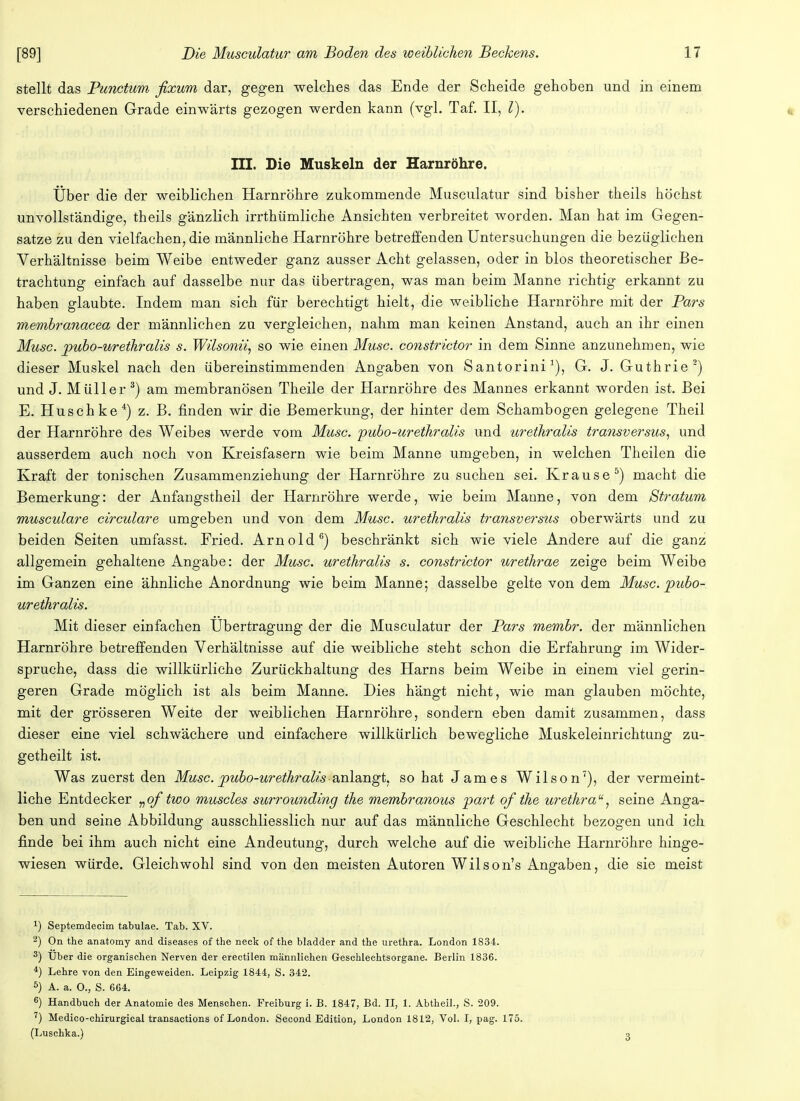 stellt das Punctum fixum dar, gegen welches das Ende der Scheide gehoben und in einem verschiedenen Grade einwärts gezogen werden kann (vgl. Taf. II, l). III. Die Muskeln der Harnröhre. Über die der weiblichen Harnröhre zukommende Musculatur sind bisher theils höchst unvollständige, theils gänzlich irrthümliche Ansichten verbreitet worden. Man hat im Gegen- satze zu den vielfachen, die männliche Harnröhre betreffenden Untersuchungen die bezüglichen Verhältnisse beim Weibe entweder ganz ausser Acht gelassen, oder in blos theoretischer Be- trachtung einfach auf dasselbe nur das übertragen, was man beim Manne richtig erkannt zu haben glaubte. Indem man sich für berechtigt hielt, die weibliche Harnröhre mit der Pars membranacea der männlichen zu vergleichen, nahm man keinen Anstand, auch an ihr einen Muse, pubo-urethralis s. Wilsonii, so wie einen Muse, constrictor in dem Sinne anzunehmen, wie dieser Muskel nach den übereinstimmenden Angaben von Santorini1), G. J. Guthrie2) und J. Müller 3) am membranösen Theile der Harnröhre des Mannes erkannt worden ist. Bei E. Husch ke4) z. B. finden wir die Bemerkung, der hinter dem Schambogen gelegene Theil der Harnröhre des Weibes werde vom Muse, pubo-urethralis und urethralis transversus, und ausserdem auch noch von Kreisfasern wie beim Manne umgeben, in welchen Theilen die Kraft der tonischen Zusammenziehung der Harnröhre zu suchen sei. Krause5) macht die Bemerkung: der Anfangstheil der Harnröhre werde, wie beim Manne, von dem Stratum musculare circulare umgeben und von dem Muse, urethralis transversus oberwärts und zu beiden Seiten umfasst. Fried. Arnold6) beschränkt sich wie viele Andere auf die ganz allgemein gehaltene Angabe: der Muse, urethralis s. constrictor urethrae zeige beim Weibe im Ganzen eine ähnliche Anordnung wie beim Manne; dasselbe gelte von dem Muse, pubo- urethralis. Mit dieser einfachen Übertragung der die Musculatur der Pars membr. der männlichen Harnröhre betreffenden Verhältnisse auf die weibliche steht schon die Erfahrung im Wider- spruche, dass die willkürliche Zurückhaltung des Harns beim Weibe in einem viel gerin- geren Grade möglich ist als beim Manne. Dies hängt nicht, wie man glauben möchte, mit der grösseren Weite der weiblichen Harnröhre, sondern eben damit zusammen, dass dieser eine viel schwächere und einfachere willkürlich bewegliche Muskeleinrichtung zu- getheilt ist. Was zuerst den Muse, pubo-urethralis anlangt, so hat James Wilson7), der vermeint- liche Entdecker vqf two muscles surrounding the membr anous pari of the Urethra7 seine Anga- ben und seine Abbildung ausschliesslich nur auf das männliche Geschlecht bezogen und ich finde bei ihm auch nicht eine Andeutung, durch welche auf die weibliche Harnröhre hinge- wiesen würde. Gleichwohl sind von den meisten Autoren Wilson's Angaben, die sie meist J) Septemdecim tabulae. Tab. XV. 2) On the anatomy and diseases of the neck of the bladder and the Urethra. London 1834. 3) Uber die organischen Nerven der erectilen männlichen Geschlechtsorgane. Berlin 1836. 4) Lehre von den Eingeweiden. Leipzig 1844, S. 342. 5) A. a. 0., S. 664. 6) Handbuch der Anatomie des Menschen. Freiburg i. B. 1847, Bd. II, 1. Abtheil., S. 209. 7) Medico-chirurgical transactions of London. Second Edition, London 1812, Vol. I, pag. 175. (Luschka.)