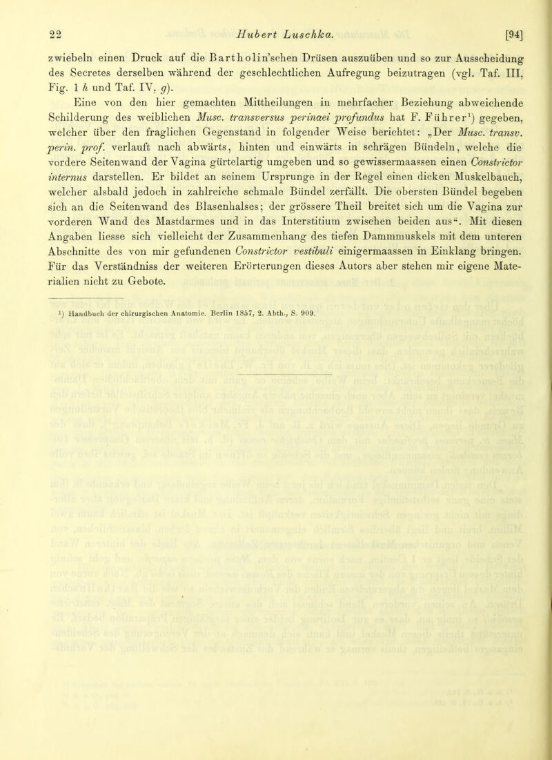 zwiebeln einen Druck auf die Bartholin'schen Drüsen auszuüben und so zur Ausscheidung des Secretes derselben während der geschlechtlichen Aufregung beizutragen (vgl. Taf. III, Fig. 1 h und Taf. IV. g). Eine von den hier gemachten Mittheilungen in mehrfacher Beziehung abweichende Schilderung des weiblichen Muse, transversus perinaei profundus hat F. Führer1) gegeben, welcher über den fraglichen Gegenstand in folgender Weise berichtet: „Der Muse, transv. perin. pro/, verlauft nach abwärts, hinten und einwärts in schrägen Bündeln, welche die vordere Seiten wand der Vagina gürtelartig umgeben und so gewissermaassen einen Constrictor internus darstellen. Er bildet an seinem Ursprünge in der Regel einen dicken Muskelbauch, welcher alsbald jedoch in zahlreiche schmale Bündel zerfällt. Die obersten Bündel begeben sich an die Seiten wand des Blasenhalses; der grössere Theil breitet sich um die Vagina zur vorderen Wand des Mastdarmes und in das Interstitium zwischen beiden aus. Mit diesen Angaben Hesse sich vielleicht der Zusammenhang des tiefen Dammmuskels mit dem unteren Abschnitte des von mir gefundenen Constrictor vestibuli einigermaassen in Einklang bringen. Für das Verständniss der weiteren Erörterungen dieses Autors aber stehen mir eigene Mate- rialien nicht zu Gebote. ') Handbuch der chirurgischen Anatomie. Berlin 1857, 2. Abth., S. 909.