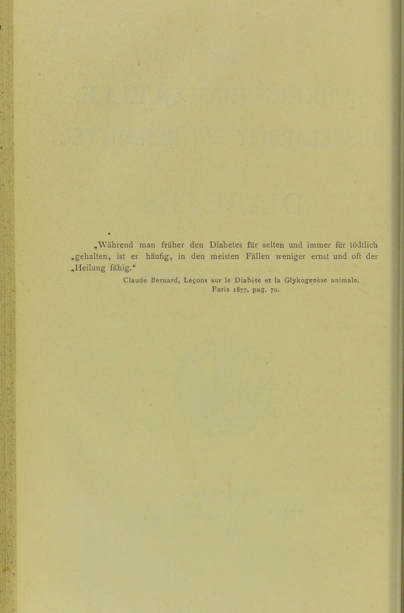 „Während man früher den Diabetes für selten und immer für tödtlich „gehalten, ist er häufig, in den meisten Fällen weniger ernst und oft der „Heilung fähig. Claude Bernard, Le^ons sur le Diabete et la Glykogenese animale. Paris 1877, pag. 70.