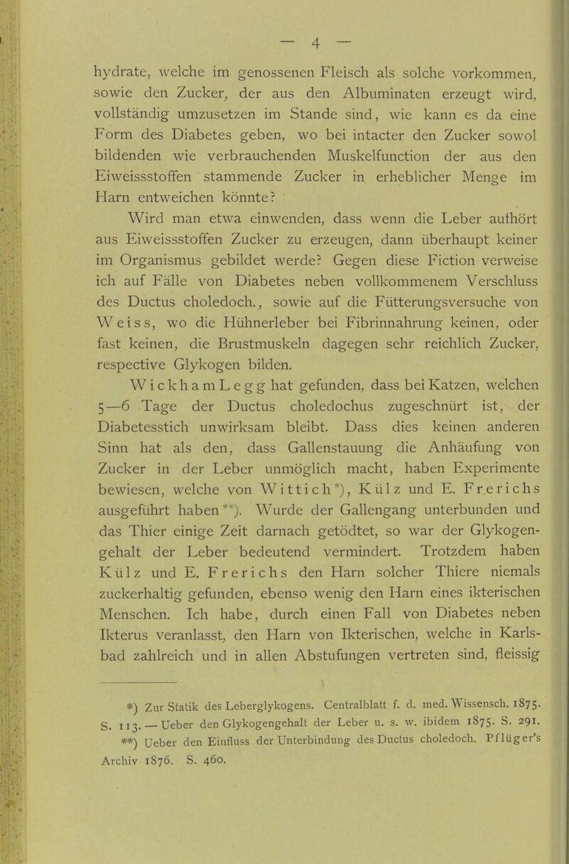 hydrate, welche im genossenen Fleisch als solche vorkommen, sowie den Zucker, der aus den Albuminaten erzeugt wird, vollständig umzusetzen im Stande sind, wie kann es da eine Form des Diabetes geben, wo bei intacter den Zucker sowol bildenden wie verbrauchenden Muskelfunction der aus den Eiweissstoffen stammende Zucker in erheblicher Menge im Harn entweichen könnte? Wird man etwa einwenden, dass wenn die Leber authört aus Eiweissstoffen Zucker zu erzeugen, dann überhaupt keiner im Organismus gebildet werde? Gegen diese Fiction verweise ich auf Fälle von Diabetes neben vollkommenem Verschluss des Ductus choledoch., sowie auf die Fütterungsversuche von Weiss, wo die Hühnerleber bei Fibrinnahrung keinen, oder fast keinen, die Brustmuskeln dagegen sehr reichlich Zucker, respective Glykogen bilden. WickhamLegg hat gefunden, dass bei Katzen, welchen 5—6 Tage der Ductus choledochus zugeschnürt ist, der Diabetesstich unwirksam bleibt. Dass dies keinen anderen Sinn hat als den, dass Gallenstauung die Anhäufung von Zucker in der Leber unmöglich macht, haben Experimente bewiesen, welche von Witt ich*), Külz und E. Frerichs ausgeführt haben*). Wurde der Gallengang unterbunden und das Thier einige Zeit darnach getödtet, so war der Glykogen- gehalt der Leber bedeutend vermindert. Trotzdem haben Külz und E. Frerichs den Harn solcher Thiere niemals zuckerhaltig gefunden, ebenso wenig den Harn eines ikterischen Menschen. Ich habe, durch einen Fall von Diabetes neben Ikterus veranlasst, den Harn von Ikterischen, welche in Karls- bad zahlreich und in allen Abstufungen vertreten sind, fleissig *) Zur Statik des Leberglykogens. Centralblatt f. d. med. Wissensch. 1875. S. 113. — Ueber den Glykogengehalt der Leber u. s. w. ibidem 1875. S. 291. **) Ueber den Einfluss der Unterbindung des Ductus choledoch. Pflüger's Archiv 1876. S. 460.