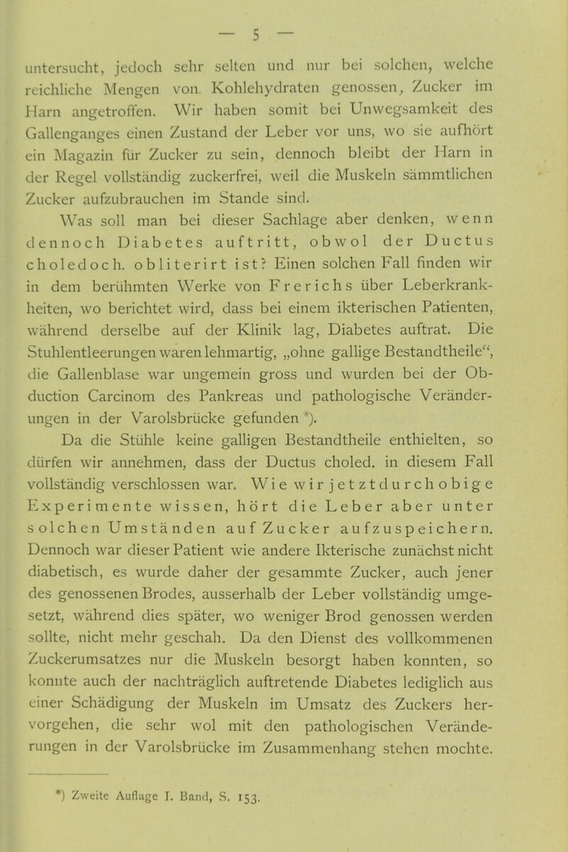 untersucht, jedoch sehr selten und nur bei solchen, welche reichliche Mengen von Kohlehydraten genossen, Zucker im Harn angetroffen. Wir haben somit bei Unwegsamkeit des Gallenganges einen Zustand der Leber vor uns, wo sie aufhört ein Magazin für Zucker zu sein, dennoch bleibt der Harn in der Regel vollständig zuckerfrei, weil die Muskeln sämmtlichen Zucker aufzubrauchen im Stande sind. Was soll man bei dieser Sachlage aber denken, wenn dennoch Diabetes auftritt, obwol der Ductus choledoch. obliterirt ist? Einen solchen Fall finden wir in dem berühmten Werke von Frerichs über Leberkrank- heiten, wo berichtet wird, dass bei einem ikterischen Patienten, während derselbe auf der Klinik lag, Diabetes auftrat. Die Stuhlentleerungen waren lehmartig, „ohne gallige Bestandtheile, die Gallenblase war ungemein gross und wurden bei der Ob- duction Carcinom des Pankreas und pathologische Veränder- ungen in der Varolsbrücke gefunden *). Da die Stühle keine galligen Bestandtheile enthielten, so dürfen wir annehmen, dass der Ductus choled. in diesem Fall vollständig verschlossen war. Wie wir jetzt durchobige Experimente wissen, hört die Leber aber unter solchen Umständen auf Zucker aufzuspeichern. Dennoch war dieser Patient wie andere Ikterische zunächst nicht diabetisch, es wurde daher der gesammte Zucker, auch jener des genossenen Brodes, ausserhalb der Leber vollständig umge- setzt, während dies später, wo weniger Brod genossen werden sollte, nicht mehr geschah. Da den Dienst des vollkommenen Zuckerumsatzes nur die Muskeln besorgt haben konnten, so konnte auch der nachträglich auftretende Diabetes lediglich aus einer Schädigung der Muskeln im Umsatz des Zuckers her- vorgehen, die sehr wol mit den pathologischen Verände- rungen in der Varolsbrücke im Zusammenhang stehen mochte. *) Zweite Auflage I. Band, R. 153.