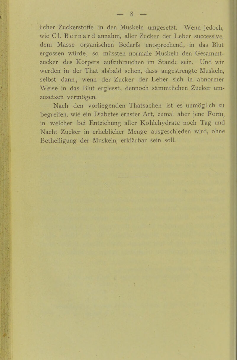lieber Zuckerstoffe in den Muskeln umgesetzt. Wenn jedoch, wie Cl. Bernard annahm, aller Zucker der Leber successive, dem Masse organischen Bedarfs entsprechend, in das Blut ergossen würde, so müssten normale Muskeln den Gesammt- zucker des Körpers aufzubrauchen im Stande sein. Und wir werden in der That alsbald sehen, dass angestrengte Muskeln, selbst dann, wenn der Zucker der Leber sich in abnormer Weise in das Blut ergiesst, dennoch sämmtlichen Zucker um- zusetzen vermögen. Nach den vorliegenden Thatsachen ist es unmöglich zu begreifen, wie ein Diabetes ernster Art, zumal aber jene Form, in welcher bei Entziehung aller Kohlehydrate noch Tag und Nacht Zucker in erheblicher Menge ausgeschieden wird, ohne Betheiligung der Muskeln, erklärbar sein soll.