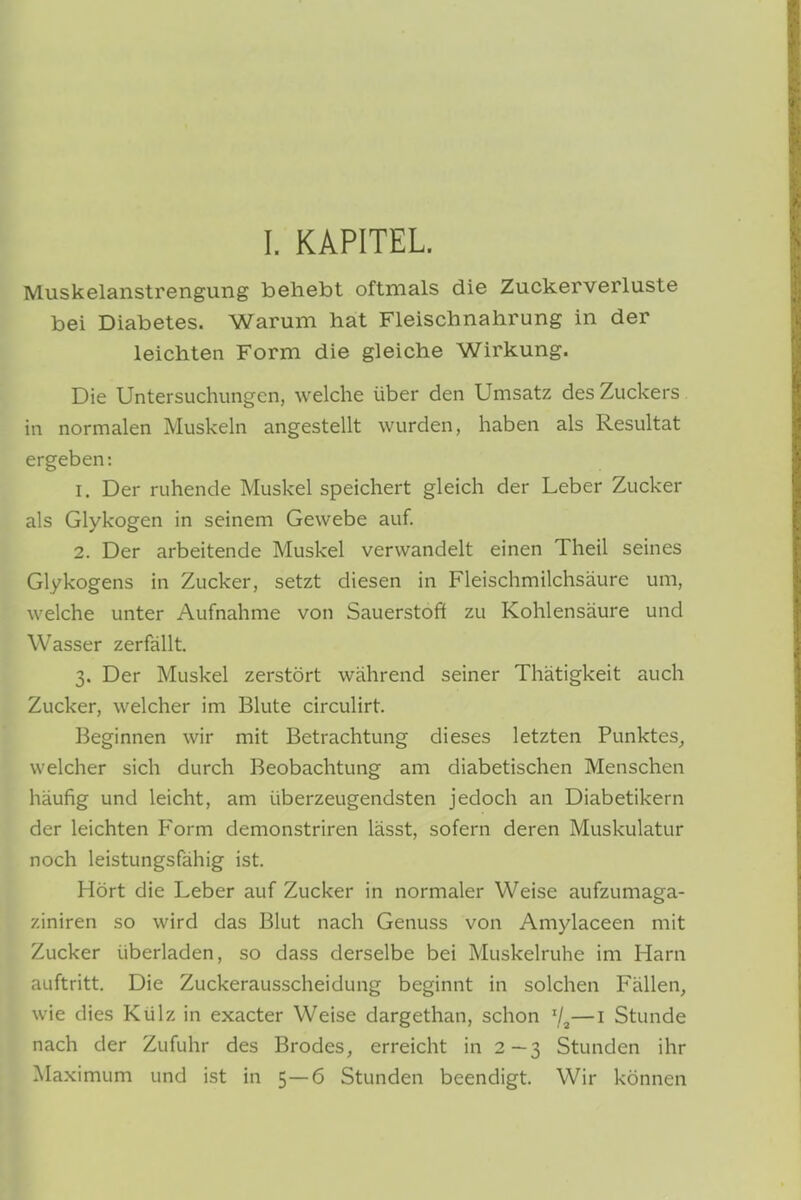 Muskelanstrengung behebt oftmals die Zuckerverluste bei Diabetes. Warum hat Fleischnahrung in der leichten Form die gleiche Wirkung. Die Untersuchungen, welche über den Umsatz des Zuckers in normalen Muskeln angestellt wurden, haben als Resultat ergeben: 1. Der ruhende Muskel speichert gleich der Leber Zucker als Glykogen in seinem Gewebe auf. 2. Der arbeitende Muskel verwandelt einen Theil seines Glykogens in Zucker, setzt diesen in Fleischmilchsäure um, w elche unter Aufnahme von Sauerstoft zu Kohlensäure und Wasser zerfällt. 3. Der Muskel zerstört während seiner Thätigkeit auch Zucker, welcher im Blute circulirt. Beginnen wir mit Betrachtung dieses letzten Punktes, welcher sich durch Beobachtung am diabetischen Menschen häufig und leicht, am überzeugendsten jedoch an Diabetikern der leichten Form demonstriren lässt, sofern deren Muskulatur noch leistungsfähig ist. Hört die Leber auf Zucker in normaler Weise aufzumaga- ziniren so wird das Blut nach Genuss von Amylaceen mit Zucker überladen, so dass derselbe bei Muskelruhe im Harn auftritt. Die Zuckerausscheidung beginnt in solchen Fällen, wie dies Külz in exacter Weise dargethan, schon —i Stunde nach der Zufuhr des Bredes, erreicht in 2—3 Stunden ihr Maximum und ist in 5—6 Stunden beendigt. Wir können