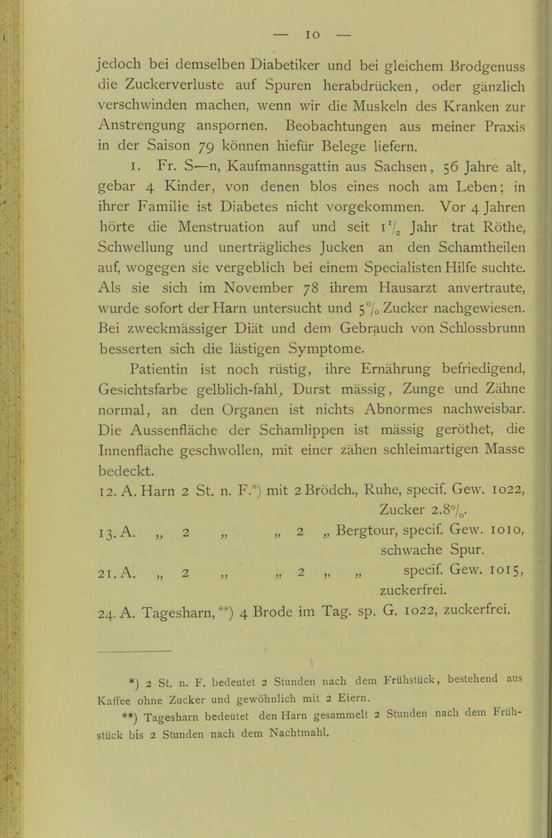 jedoch bei demselben Diabetiker und bei gleichem Brodgenuss die Zuckerverluste auf Spuren herabdrücken, oder gänzUch verschwinden machen, wenn wir die Muskeln des Kranken zur Anstrengung anspornen. Beobachtungen aus meiner Praxis in der Saison 79 können hiefür Belege liefern. I. Fr. S—n, Kaufmannsgattin aus Sachsen, 56 Jahre alt, gebar 4 Kinder, von denen blos eines noch am Leben; in ihrer Familie ist Diabetes nicht vorgekommen. Vor 4 Jahren hörte die Menstruation auf und seit 1V2 Jahr trat Röthe, Schwellung und unerträgliches Jucken an den Schamtheilen auf, wogegen sie vergeblich bei einem Specialisten Hilfe suchte. Als sie sich im November 78 ihrem Hausarzt anvertraute, wurde sofort der Harn untersucht und 5% Zucker nachgewiesen. Bei zweckmässiger Diät und dem Gebrauch von Schlossbrunn besserten sich die lästigen Symptome. Patientin ist noch rüstig, ihre Ernährung befriedigend, Gesichtsfarbe gelblich-fahl, Durst mässig, Zunge und Zähne normal, an den Organen ist nichts Abnormes nachweisbar. Die Aussenfläche der Schamlippen ist mässig geröthet, die Innenfläche geschwollen, mit einer zähen schleimartigen Masse bedeckt. 12. A. Harn 2 St. n. F.*) mit 2Brödch., Ruhe, specif Gew. 1022, Zucker 2.8°/„. 13. A. „ 2 „ „2 „ Bergtour, specif. Gew. 1010, schwache Spur. 21. A. „ 2 „ „2 „ „ specif. Gew. loi 5, zuckerfrei. 24. A. Tagesharn, 4 Brode im Tag. sp. G. 1022, zuckerfrei. *) 2 St. n. F. bedeutet 2 Stunden nach dem Frühstück, bestehend aus Kaffee ohne Zucker und gewöhnlich mit 2 Eiern. **) Tagesharn bedeutet den Harn gesammelt 2 Stunden nach dem Früh- stück bis 2 Stunden nach dem Nachtmahl.