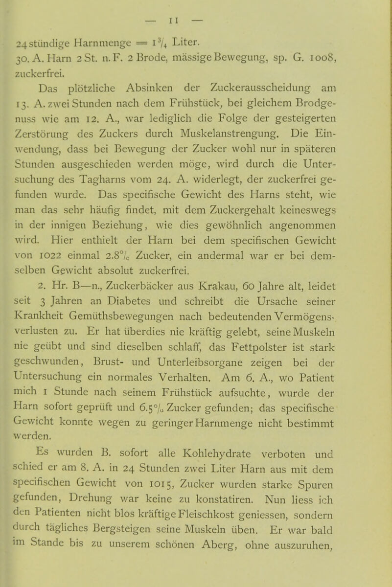 24stündige Harnmenge = 1^/4 Liter. 30. A.Harn 2 St. n.F. 2 Brode, massige Bewegung, sp. G. 1008, zuckerfrei. Das plötzliche Absinken der Zuckerausscheidung am 13. A. zwei Stunden nach dem Frühstück, bei gleichem Brodge- nuss wie am 12. A., war lediglich die Folge der gesteigerten Zerstörung des Zuckers durch Muskelanstrengung. Die Ein- wendung, dass bei Bewegung der Zucker wohl nur in späteren Stunden ausgeschieden werden möge, wird durch die Unter- suchung des Tagharns vom 24. A. widerlegt, der zuckerfrei ge- funden wurde. Das specifische Gewicht des Harns steht, wie man das sehr häufig findet, mit dem Zuckergehalt keineswegs in der innigen Beziehung, wie dies gewöhnlich angenommen wird. Hier enthielt der Harn bei dem specifischen Gewicht von 1022 einmal 2.8°/c Zucker, ein andermal war er bei dem- selben Gewicht absolut zuckerfrei. 2. Hr. B—n., Zuckerbäcker aus Krakau, 60 Jahre alt, leidet seit 3 Jahren an Diabetes und schreibt die Ursache seiner Krankheit Gemüthsbewegungen nach bedeutenden Vermögens- verlusten zu. Er hat überdies nie kräftig gelebt, seine Muskeln nie geübt und sind dieselben schlaff, das Fettpolster ist stark geschwunden, Brust- und Unterleibsorgane zeigen bei der Untersuchung ein normales Verhalten. Am 6. A., wo Patient mich I Stunde nach seinem Frühstück aufsuchte, wurde der Harn sofort geprüft und 6.5% Zucker gefunden; das specifische Gewicht konnte wegen zu geringer Harnmenge nicht bestimmt werden. Es wurden B. sofort alle Kohlehydrate verboten und schied er am 8. A. in 24 Stunden zwei Liter Harn aus mit dem specifischen Gewicht von 1015, Zucker wurden starke Spuren gefunden, Drehung war keine zu konstatiren. Nun liess ich den Patienten nicht blos kräftige Fleischkost gemessen, sondern durch tägliches Bergsteigen seine Muskeln üben. Er war bald im Stande bis zu unserem schönen Aberg, ohne auszuruhen,