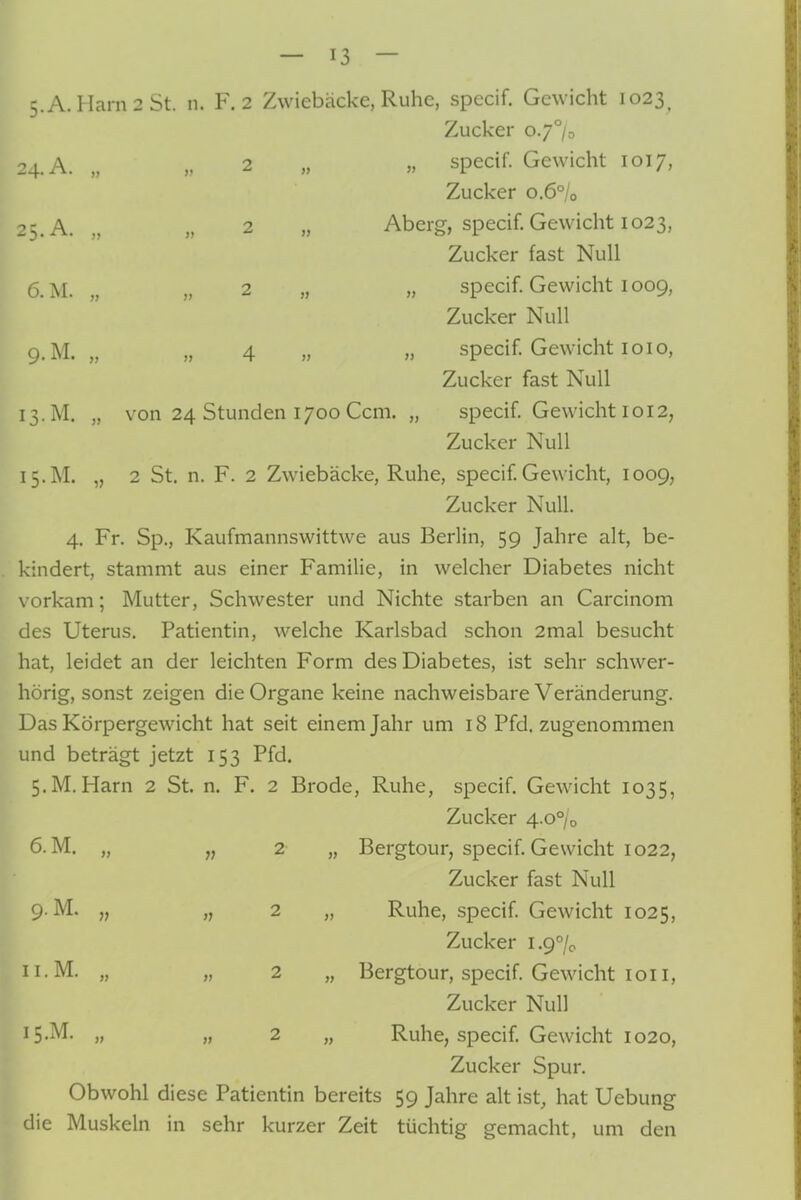 5.A.Hara2St. n. F. 2 Zwiebäcke, Ruhe, specif. Gewicht 1023^ Zucker o.J°h 24. A. „ „ 2 „ „ specif. Gewicht 1017, Zucker 0.6% 25. A. „ „ 2 „ Aberg, specif. Gewicht 1023, Zucker fast Null ü.M. „ „ 2 „ „ specif. Gewicht 1009, Zucker Null 9.M. „ „ 4 » » specif. Gewicht loio, Zucker fast Null 13. M, „ von 24 Stunden 1700 Gem. „ specif. Gewicht 1012, Zucker Null 15.M. „ 2 St. n. F. 2 Zwiebäcke, Ruhe, specif. Gewicht, 1009, Zucker Null. 4. Fr. Sp., Kaufmannswittwe aus Berlin, 59 Jahre alt, be- kindert, stammt aus einer Familie, in welcher Diabetes nicht vorkam; Mutter, Schwester und Nichte starben an Carcinom des Uterus. Patientin, welche Karlsbad schon 2mal besucht hat, leidet an der leichten Form des Diabetes, ist sehr schwer- hörig, sonst zeigen die Organe keine nachweisbare Veränderung. Das Körpergewicht hat seit einem Jahr um 18 Pfd. zugenommen und beträgt jetzt 153 Pfd. S.M.Harn 2 St. n. F. 2 Brode, Ruhe, specif. Gewicht 1035, Zucker 4.o°/o 2 „ Bergtour, specif. Gewicht 1022, Zucker fast Null 2 „ Ruhe, specif. Gewicht 1025, Zucker 1.9% 2 „ Bergtour, specif. Gewicht loii, Zucker Null 2 „ Ruhe, specif. Gewicht 1020, Zucker Spur. Obwohl diese Patientin bereits 59 Jahre alt ist, hat Uebung die Muskeln in sehr kurzer Zeit tüchtig gemacht, um den 9.M. „ u.M. „ 15.M. „
