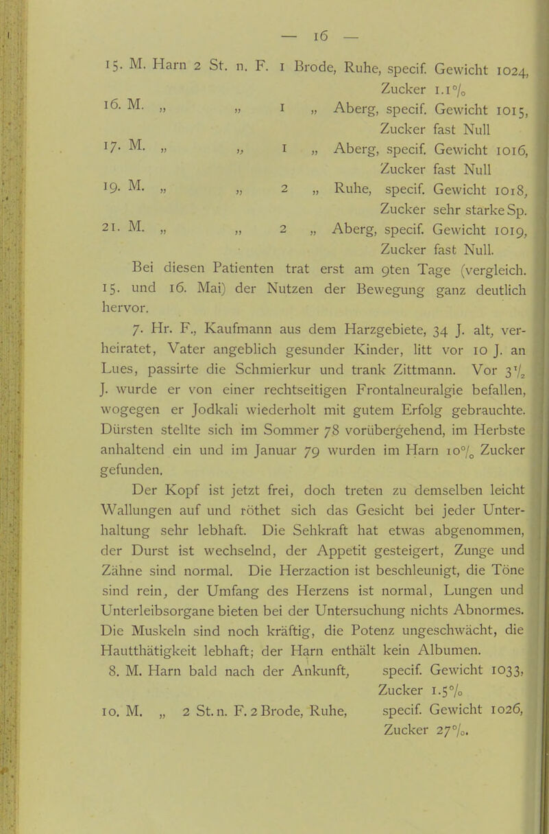 15. M. Harn 2 St. n. F. i Brode, Ruhe, specif. Gewicht 1024, Zucker i.i°/o „ Aberg, specif. Gewicht 1015, Zucker fast Null „ Aberg, specif. Gewicht 1016, Zucker fast Null „ Ruhe, specif. Gewicht 1018, Zucker sehr starke Sp. „ Aberg, specif. Gewicht 1019, Zucker fast Null. Bei diesen Patienten trat erst am gten Tage (vergleich. 15. und 16. Mai) der Nutzen der Bewegung ganz deutlich hervor. 7. Hr. F., Kaufmann aus dem Harzgebiete, 34 J. alt^ ver- heiratet, Vater angeblich gesunder Kinder, litt vor 10 J. an Lues, passirte die Schmierkur und trank Zittmann. Vor 3'/, J. wurde er von einer rechtseitigen Frontalneuralgie befallen, wogegen er Jodkali wiederholt mit gutem Erfolg gebrauchte. Dürsten stellte sich im Sommer 78 vorübergehend, im Herbste anhaltend ein und im Januar 79 wurden im Harn 107^ Zucker gefunden. Der Kopf ist jetzt frei, doch treten zu demselben leicht Wallungen auf und röthet sich das Gesicht bei jeder Unter- haltung sehr lebhaft. Die Sehkraft hat etwas abgenommen, der Durst ist wechselnd, der Appetit gesteigert, Zunge und Zähne sind normal. Die Herzaction ist beschleunigt, die Töne sind rein, der Umfang des Herzens ist normal, Lungen und Unterleibsorgane bieten bei der Untersuchung nichts Abnormes. Die Muskeln sind noch kräftig, die Potenz ungeschwächt, die Hautthätigkeit lebhaft; der Harn enthält kein Albumen. 8. M. Harn bald nach der Ankunft, specif. Gewicht 1033, Zucker 1.5% 10. M. „ 2 St.n. F. 2 Brode, Ruhe, specif. Gewicht 1026, Zucker 27%. 17- M. „ I 19. M. „ „ 2 21. M. „ „ 2