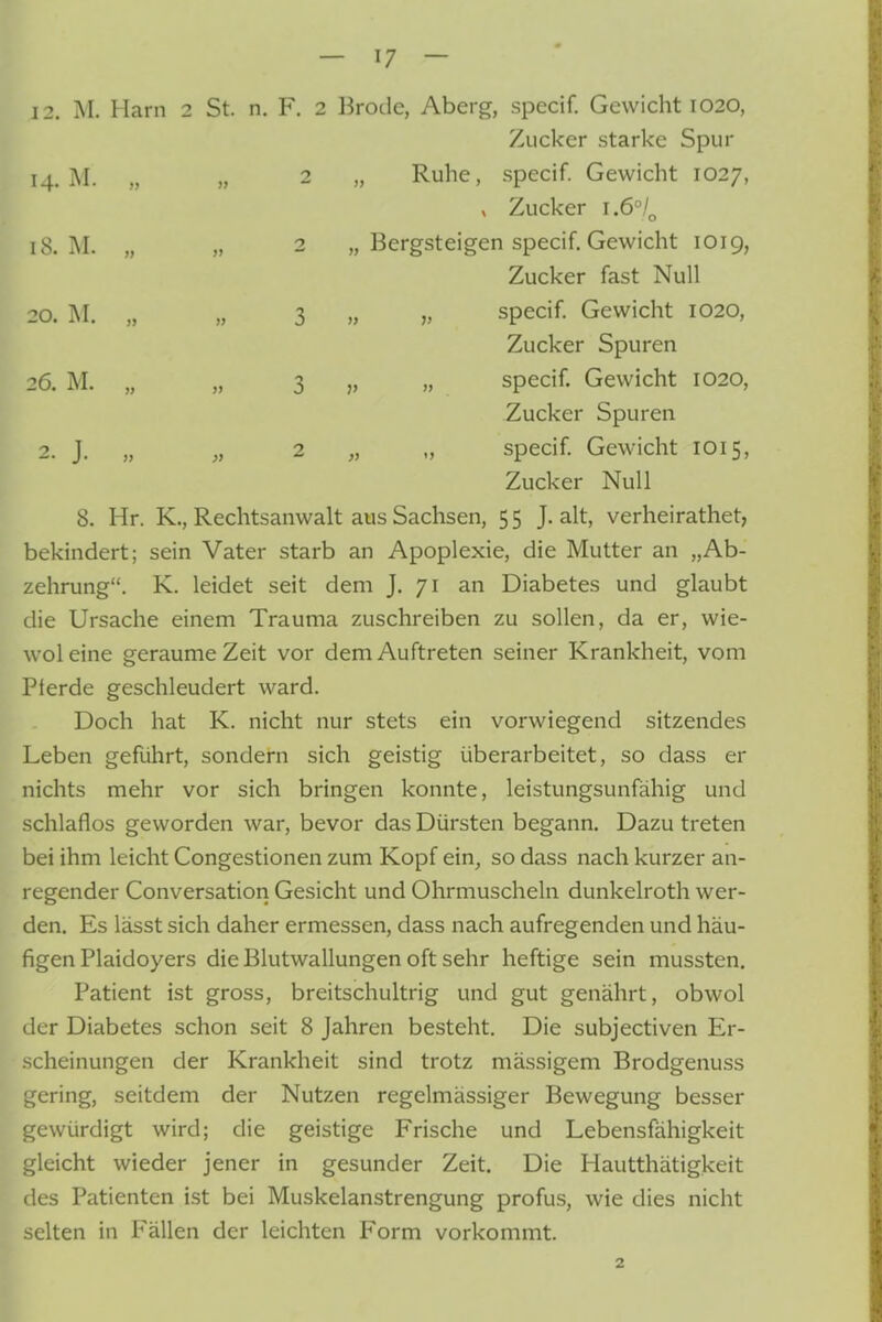 Zucker starke Spur 14. M. „ „ 2 „ Ruhe, .specif. Gewicht 1027, , Zucker 1.6°/^ 18. M. „ „ 2 „ Bergsteigen specif. Gewicht 1019, Zucker fast Null 20. M. „ „ 3 » V specif. Gewicht 1020, Zucker Spuren 26. M. „ „ 3 j, » specif. Gewicht 1020, Zucker Spuren 2. J. „ „ 2 „ „ specif Gewicht 1015, Zucker Null 8. Hr. K., Rechtsanwalt aus Sachsen, 5 5 J. alt, verheirathet, bekindert; sein Vater starb an Apoplexie, die Mutter an „Ab- zehrung. K. leidet seit dem J. 71 an Diabetes und glaubt die Ursache einem Trauma zuschreiben zu sollen, da er, wie- woleine geraume Zeit vor dem Auftreten seiner Krankheit, vom Pferde geschleudert ward. Doch hat K. nicht nur stets ein vorwiegend sitzendes Leben geführt, sondern sich geistig überarbeitet, so dass er nichts mehr vor sich bringen konnte, leistungsunfähig und schlaflos geworden war, bevor das Dürsten begann. Dazu treten bei ihm leicht Congestionen zum Kopf ein, so dass nach kurzer an- regender Conversation Gesicht und Ohrmuscheln dunkelroth wer- den. Es lässt sich daher ermessen, dass nach aufregenden und häu- figen Plaidoyers die Blutwallungen oft sehr heftige sein mussten. Patient ist gross, breitschultrig und gut genährt, obwol der Diabetes schon seit 8 Jahren besteht. Die subjectiven Er- scheinungen der Krankheit sind trotz mässigem Brodgenuss gering, seitdem der Nutzen regelmässiger Bewegung besser gewürdigt wird; die geistige Frische und Lebensfähigkeit gleicht wieder jener in gesunder Zeit. Die Hautthätigkeit des Patienten ist bei Muskelanstrengung profus, wie dies nicht selten in Fällen der leichten Form vorkommt.