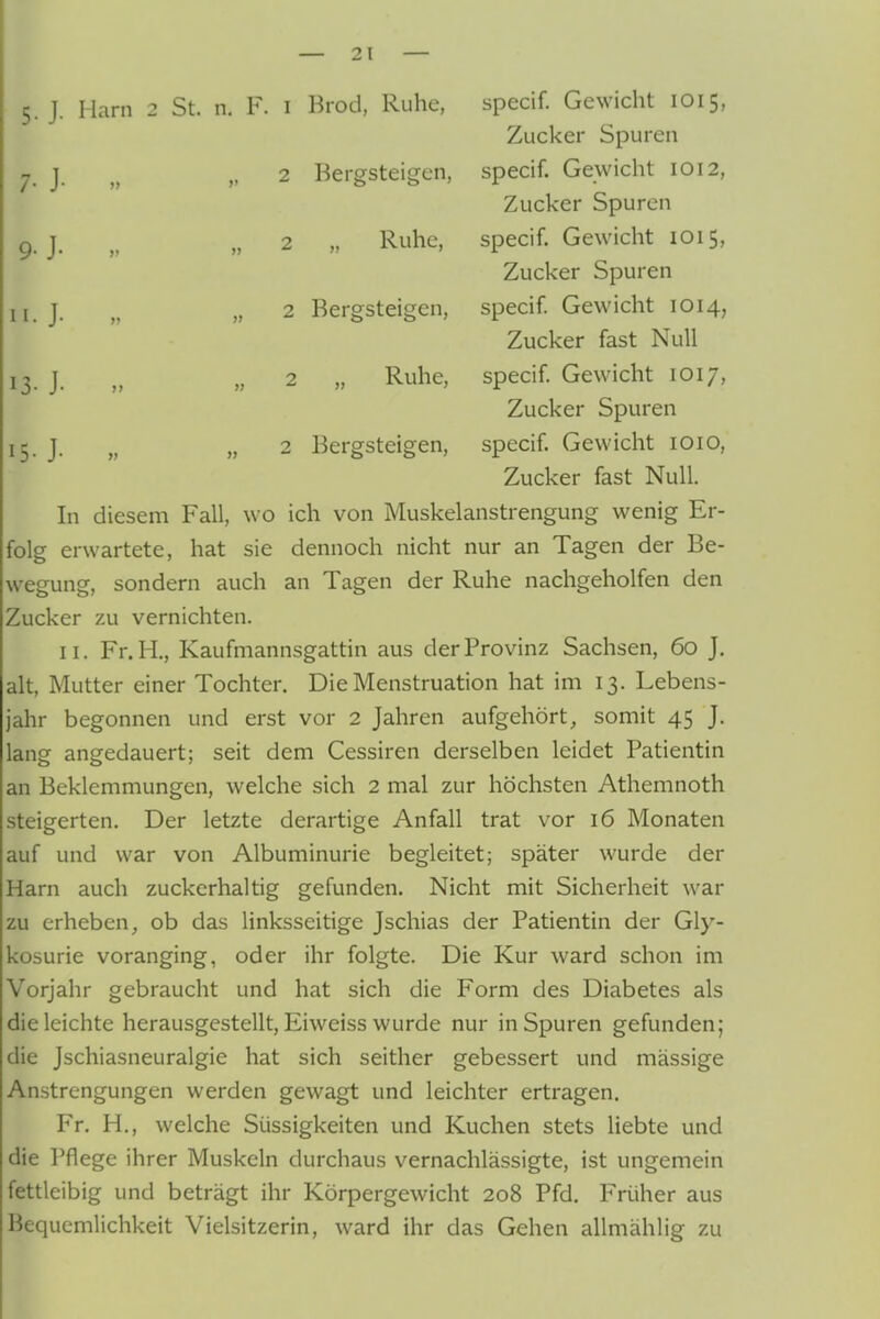 5. J. Harn 2 St. n. F. i Brod, Ruhe, specif. Gewicht 1015, Zucker Spuren 7. j. „ 2 Bergsteigen, specif. Gewicht 1012, Zucker Spuren g ^ „ 2 „ Ruhe, specif. Gewicht 1015, Zucker Spuren n.J. „ 2 Bergsteigen, specif Gewicht 1014, Zucker fast Null 13. j. „ 2 „ Ruhe, specif Gewicht 1017, Zucker Spuren 15. J. „ „ 2 Bergsteigen, specif. Gewicht lOio, Zucker fast Null. In diesem Fall, wo ich von Muskelanstrengung wenig Er- folg erwartete, hat sie dennoch nicht nur an Tagen der Be- wegung, sondern auch an Tagen der Ruhe nachgeholfen den Zucker zu vernichten. II. Fr.H., Kaufmannsgattin aus der Provinz Sachsen, 60 J. alt, Mutter einer Tochter. Die Menstruation hat im 13. Lebens- jahr begonnen und erst vor 2 Jahren aufgehört, somit 45 J. lang angedauert; seit dem Cessiren derselben leidet Patientin an Beklemmungen, welche sich 2 mal zur höchsten Athemnoth steigerten. Der letzte derartige Anfall trat vor 16 Monaten auf und war von Albuminurie begleitet; später wurde der Harn auch zuckerhaltig gefunden. Nicht mit Sicherheit war zu erheben, ob das linksseitige Jschias der Patientin der Gly- kosurie voranging, oder ihr folgte. Die Kur ward schon im Vorjahr gebraucht und hat sich die Form des Diabetes als dieleichte herausgestellt, Eiweiss wurde nur in Spuren gefunden; die Jschiasneuralgie hat sich seither gebessert und massige Anstrengungen werden gewagt und leichter ertragen. Fr. H., welche Süssigkeiten und Kuchen stets hebte und die Pflege ihrer Muskeln durchaus vernachlässigte, ist ungemein fettleibig und beträgt ihr Körpergewicht 208 Pfd. Früher aus Bequemlichkeit Vielsitzerin, ward ihr das Gehen allmähiig zu