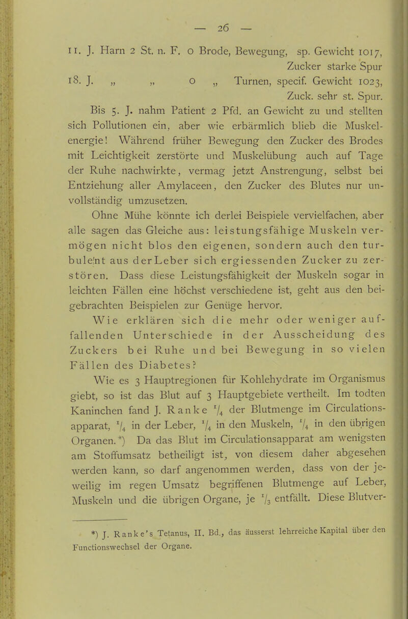 II. J. Harn 2 St. ii. F. o Brode, Bewegung, sp. Gewicht 1017, Zucker starke Spur 18. J. „ „ o „ Turnen, specif. Gewicht 1023, Zuck, sehr st. Spur. Bis 5. J. nahm Patient 2 Pfd. an Gewicht zu und stellten sich Pollutionen ein, aber wie erbärmlich blieb die Muskel- energie! Während früher Bewegung den Zucker des Brodes mit Leichtigkeit zerstörte und Muskelübung auch auf Tage der Ruhe nachwirkte, vermag jetzt Anstrengung, selbst bei Entziehung aller Amylaceen, den Zucker des Blutes nur un- vollständig umzusetzen. Ohne Mühe könnte ich derlei Beispiele vervielfachen, aber alle sagen das Gleiche aus: leistungsfähige Muskeln ver- mögen nicht blos den eigenen, sondern auch den tur- bulelnt aus derLeber sich ergiessenden Zucker zu zer- stören. Dass diese Leistungsfähigkeit der Muskeln sogar in leichten Fällen eine höchst verschiedene ist, geht aus den bei- gebrachten Beispielen zur Genüge hervor. Wie erklären sich die mehr oder weniger auf- fallenden Unterschiede in der Ausscheidung des Zuckers bei Ruhe und bei Bewegung in so vielen Fällen des Diabetes? Wie es 3 Hauptregionen für Kohlehydrate im Organismus giebt, so ist das Blut auf 3 Hauptgebiete vertheilt. Im todten Kaninchen fand J. Ranke '1^ der Blutmenge im Circulations- apparat, 7^ in der Leber, V4 in den Muskeln, % in den übrigen Organen. *) Da das Blut im Circulationsapparat am wenigsten am Stoffumsatz betheiligt ist, von diesem daher abgesehen werden kann, so darf angenommen werden, dass von der je- weilig im regen Umsatz begriffenen Blutmenge auf Leber, Muskeln und die übrigen Organe, je 'j^ entfällt. Diese Blutver- *) J. Ranke's Tetanus, II. Bd., das äusserst lehrreiche Kapital über Functionswechsel der Organe.
