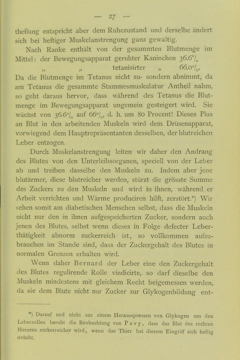 theilun^ entspricht aber dem Ruhezustand und derselbe ändert sich bei heftiger Muskelanstrengung ganz gewaltig. Nach Ranke enthält von der gesammten Blutmenge im Mittel: der Eewegungsapparat geruhter Kaninchen s6.6°l^ ,^ „ tetanisirter „ 66.0°/^. Da die Blutmenge im Tetanus nicht zu- sondern abnimmt, da am Tetanus die gesammte Stammesmuskulatur Antheil nahm, so geht daraus hervor, dass während des Tetanus die Blut- menge im Bewegungsapparat ungemein gesteigert wird. Sie wächst von 36.6°/^ auf 66°/^, d. h. um 80 Procent! Dieses Plus an Blut in den arbeitenden Muskeln wird dem Drüsenapparat, vorwiegend dem Hauptrepräsentanten desselben, der blutreichen Leber entzogen. Durch Muskelanstrengung leiten wir daher den Andrang des Blutes von den Unterleibsorganen, speciell von der Leber ab und treiben dasselbe den Muskeln zu. Indem aber jene blutärmer, diese blutreicher werden, stürzt die grösste Summe des Zuckers zu den Muskeln und wird in ihnen, während, er Arbeit verrichten und Wärme produciren hilft, zerstört.*) Wir sehen somit am diabetischen Menschen selbst, dass die Muskeln nicht nur den in ihnen aufgespeicherten Zucker, sondern auch jenen des Blutes, selbst wenn dieses in Folge defecter Leber- thätigkeit abnorm zuckerreich ist, so vollkommen aufzu- brauchen im Stande sind, dass der Zuckergehalt des Blutes in normalen Grenzen erhalten wird. Wenn daher Bernard der Leber eine den Zuckergehalt des Blutes regulirende Rolle vindicirte, so darf dieselbe den Muskeln mindestens mit gleichem Recht beigemessen werden, da sie dem Blute nicht nur Zucker zur Glykogenbildung ent- *) Darauf und nicht aus einem Herausspressen von Glykogen aus den Leberzellen beruht die Beobachtung von P a v y, dass das BUit des rechten Herzens zuckerreicher wird, wenn das Thier bei diesem Eingriff sich heftig sträubt.