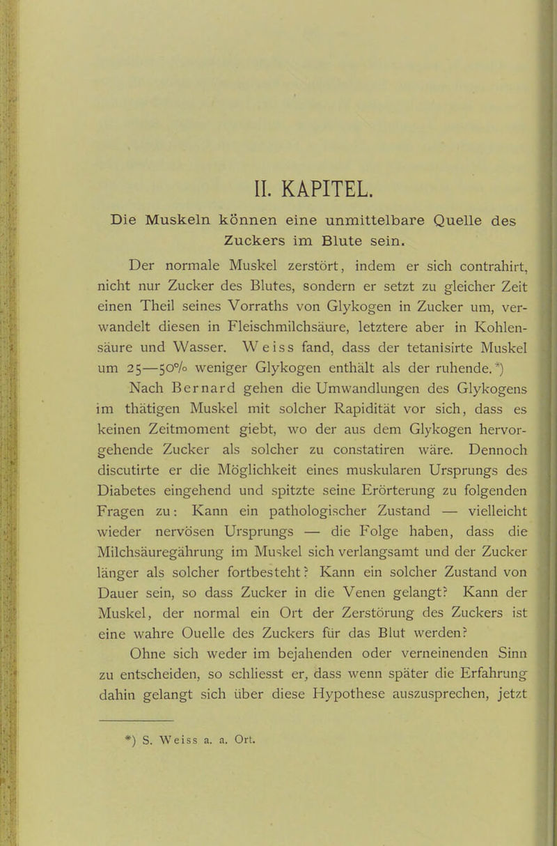 Die Muskeln können eine unmittelbare Quelle des Zuckers im Blute sein. Der normale Muskel zerstört, indem er sich contrahirt, nicht nur Zucker des Blutes, sondern er setzt zu gleicher Zeit einen Theil seines Vorraths von Glykogen in Zucker um, ver- wandelt diesen in Fleischmilchsäure, letztere aber in Kohlen- säure und Wasser, Weiss fand, dass der tetanisirte Muskel um 25—50% weniger Glykogen enthält als der ruhende.*) Nach Bernard gehen die Umwandlungen des Glykogens im thätigen Muskel mit solcher Rapidität vor sich, dass es keinen Zeitmoment giebt, wo der aus dem Glykogen hervor- gehende Zucker als solcher zu constatiren wäre. Dennoch discutirte er die Möglichkeit eines muskulären Ursprungs des Diabetes eingehend und spitzte seine Erörterung zu folgenden Fragen zu: Kann ein pathologischer Zustand — vielleicht wieder nervösen Ursprungs — die Folge haben, dass die Milchsäuregährung im Muskel sich verlangsamt und der Zucker länger als solcher fortbesteht? Kann ein solcher Zustand von Dauer sein, so dass Zucker in die Venen gelangt? Kann der Muskel, der normal ein Ort der Zerstörung des Zuckers ist eine wahre Quelle des Zuckers für das Blut werden? Ohne sich weder im bejahenden oder verneinenden Sinn zu entscheiden, so schliesst er, dass wenn später die Erfahrung dahin gelangt sich über diese Hypothese auszusprechen, jetzt *) S. Weiss a. a. Ort.