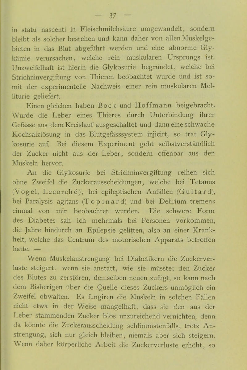 in statu nascenti in Fleischmilchsäure umgewandelt, sondern bleibt als solcher bestehen und kann daher von allen Muskelge- bieten in das Blut abgeführt werden und eine abnorme Gly- kämie verursachen, welche rein muskulären Ursprungs ist. Unzweifelhaft ist hierin die Glykosurie begründet, welche bei Strichninvergiftung von Thieren beobachtet wurde und ist so- mit der experimentelle Nachweis einer rein muskulären Mel- liturie geliefert. Einen gleichen haben Bock und Hoffmann beigebracht. Wurde die Leber eines Thieres durch Unterbindung ihrer Gefässe aus dem Kreislauf ausgeschaltet und dann eine schwache Kochsalzlösung in das Blutgefässsystem injicirt, so trat Gly- kosurie auf. Bei diesem Experiment geht selbstverständlich der Zucker nicht aus der Leber, sondern offenbar aus den Muskeln hervor. An die Glykosurie bei Strichninvergiftung reihen sich ohne Zweifel die Zuckerausscheidungen, welche bei Tetanus (Vogel, Lecorche), bei epileptischen Anfällen (Guitard), bei Paralysis agitans (T o p i n a r d) und bei Delirium tremens einmal von mir beobachtet wurden. Die schwere Form des Diabetes sah ich mehrmals bei Personen vorkommen, die Jahre hindurch an Epilepsie gelitten, also an einer Krank- heit, welche das Centrum des motorischen Apparats betroffen hatte. — Wenn Muskelanstrengung bei Diabetikern die Zuckerver- luste steigert, wenn sie anstatt, wie sie müsste; den Zucker des Blutes zu zerstören, demselben neuen zufügt, so kann nach dem Bisherigen über die Quelle dieses Zuckers unmöglich ein Zweifel obwalten. Es fungiren die Muskeln in solchen Fällen nicht etwa in der Weise mangelhaft, dass sie den aus der Leber stammenden Zucker blos unzureichend vernichten, denn da könnte die Zuckerausscheidung schlimmstenfalls, trotz An- strengung, sich nur gleich bleiben, niemals aber sich steigern. W enn daher körperliche Arbeit die Zuckerverluste erhöht, so