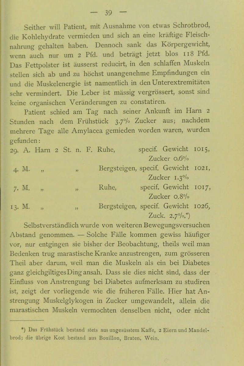 Seither will Patient, mit Ausnahme von etwas Schrotbrod, die Kohlehydrate vermieden und sich an eine kräftige Fleisch- nahrung gehalten haben. Dennoch sank das Körpergewicht, wenn auch nur um 2 Pfd. und beträgt jetzt blos ii8 Pfd. Das Fettpolster ist äusserst reducirt, in den schlaffen Muskeln stellen sich ab und zu höchst unangenehme Empfindungen ein und die Muskelenergie ist namentlich in den Unterextremitäten sehr vermindert. Die Leber ist mässig vergrössert, sonst sind keine organischen Veränderungen zu constatiren. Patient schied am Tag nach seiner Ankunft im Harn 2 Stunden nach dem Frühstück 3.7% Zucker aus; nachdem mehrere Tage alle Amylacea gemieden worden waren, wurden gefunden: 29. A. Harn 2 St. n. F. Ruhe, specif. Gewicht 1015, Zucker 0.6% 4. M. „ „ Bergsteigen, specif. Gewicht 1021, Zucker i.3°/o 7. M. „ „ Ruhe, specif. Gewicht 1017, Zucker 0.8% 13. M. „ „ Bergsteigen, specif. Gewicht 1026, Zuck. 2.7%.*) Selbstverständlich wurde von weiteren Bewegungsversuchen Abstand genommen. — Solche Fälle kommen gewiss häufiger vor, nur entgingen sie bisher der Beobachtung, theils weil man Bedenken trug marastische Kranke anzustrengen, zum grösseren Theil aber darum, weil man die Muskeln als ein bei Diabetes ganz gleichgiltiges Ding ansah. Dass sie dies nicht sind, dass der Einfluss von Anstrengung bei Diabetes aufmerksam zu studiren ist, zeigt der vorliegende wie die früheren Fälle. Hier hat An- strengung Muskelglykogen in Zucker umgewandelt, allein die marastischen Muskeln vermochten denselben nicht, oder nicht *) Das Frühstück bestand stets aus ungesüsstem Kaffe, 2 Eiern und Mandel- brod; die übrige Kost bestand aus Bouillon, Braten, Wein.