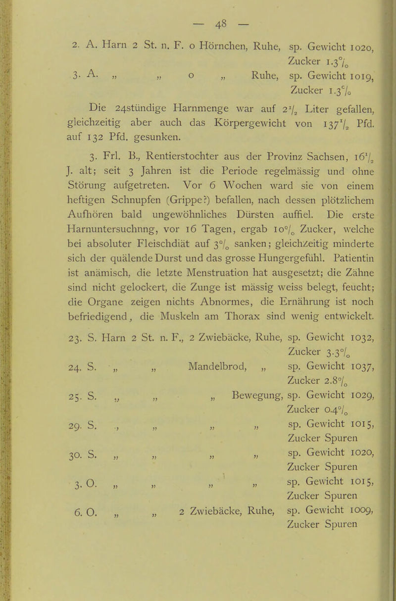 2. A. Harn 2 St. n. F. o Hörnchen, Ruhe, sp. Gewicht 1020, Zucker 1.3°/^ 3- A. „ „ o „ Ruhe, sp. Gewicht 1019, Zucker i.37o Die 24stündige Harnmenge war auf 2% Liter gefallen, gleichzeitig aber auch das Körpergewicht von iß/'/z Pfd. auf 132 Pfd. gesunken. 3. Frl. B., Rentierstochter aus der Provinz Sachsen, lö'/^ J. alt; seit 3 Jahren ist die Periode regelmässig und ohne Störung aufgetreten. Vor 6 Wochen ward sie von einem heftigen Schnupfen (Grippe?) befallen, nach dessen plötzlichem Aufhören bald ungewöhnliches Dürsten auffiel. Die erste Harnuntersuchnng, vor 16 Tagen, ergab 10°/^ Zucker, welche bei absoluter Fleischdiät auf 3°/^ sanken; gleichzeitig minderte sich der quälende Durst und das grosse Hungergefühl. Patientin ist anämisch, die letzte Menstruation hat ausgesetzt; die Zähne sind nicht gelockert, die Zunge ist mässig weiss belegt, feucht; die Organe zeigen nichts Abnormes, die Ernährung ist noch befriedigend, die Muskeln am Thorax sind wenig entwickelt. 23. S. Harn 2 St. n. F., 2 Zwiebäcke, Ruhe, sp. Gewicht 1032, Zucker 3.3°/„ 24. S. „ „ Mandelbrod, „ sp. Gewicht 1037, Zucker 2.8°/„ 25. S. „ „ „ Bewegung, sp. Gewicht 1029, Zucker 0.4°/^ 29. S. ,, „ „ „ sp. Gewicht 1015, Zucker Spuren 30. S. „ „ „ „ sp. Gewicht 1020, Zucker Spuren 3. O. „ „ „ „ sp. Gewicht 1015, Zucker Spuren 6. O. „ „ 2 Zwiebäcke, Ruhe, sp. Gewicht 1009, Zucker Spuren