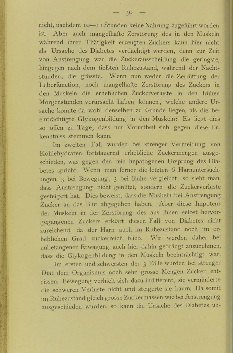nicht, nachdem lO—ii Stunden keine Nahrung zugeführt worden . ist. Aber auch mangelhafte Zerstörung des in den Muskeln während ihrer Thätigkeit erzeugten Zuckers kann hier nicht als Ursache des Diabetes verdächtigt werden, denn zur Zeit von Anstrengung war die Zuckerausscheidung die geringste, hingegen nach dem tiefsten Ruhezustand, während der Nacht- stunden, die grösste. Wenn nun weder die Zerrüttung der Leberfunction, noch mangelhafte Zerstörung des Zuckers in den Muskeln die erheblichen Zuckerverluste in den frühen Morgenstunden verursacht haben können, welche andere Ur- sache konnte da wohl denselben zu Grunde liegen, als die be- einträchtigte Glykogenbildung in den Muskeln? Es liegt dies so offen zu Tage, dass nur Vorurtheil sich gegen diese Er- kenntniss stemmen kann. Im zweiten Fall wurden bei strenger Vermeidung von Kohlehydraten fortdauernd erhebliche Zuckermengen ausge- schieden, was gegen den rein hepatogenen Ursprung des Dia- betes spricht. Wenn man ferner die letzten 6 Harnuntersuch- ungen, 3 bei Bewegung, 3 bei Ruhe vergleicht, so sieht man, dass Anstrengung nicht genützt, sondern die Zuckerverluste gesteigert hat. Dies beweist, dass die Muskeln bei Anstrengung Zucker an das Blut abgegeben haben. Aber diese Impotenz der Muskeln in der Zerstörung des aus ihnen selbst hervor- gegangenen Zuckers erklärt diesen Fall von Diabetes nicht zureichend, da der Harn auch im Ruhezustand noch im er- heblichen Grad zuckerreich blieb. Wir werden daher bei unbefangener Erwägung auch hier dahin gedrängt anzunehmen, dass die Glykogenbildung in den Muskeln beeinträchtigt war. Im ersten und schwersten der 3 Fälle wurden bei strenger Diät dem Organismus noch sehr grosse Mengen Zucker ent- rissen. Bewegung verhielt sich dazu indifferent, sie verminderte die schweren Verluste nicht und steigerte sie kaum. Da somit im Ruhezustand gleich grosse Zuckermassen wie bei Anstrengung ausgeschieden wurden, so kann die Ursache des Diabetes uii-