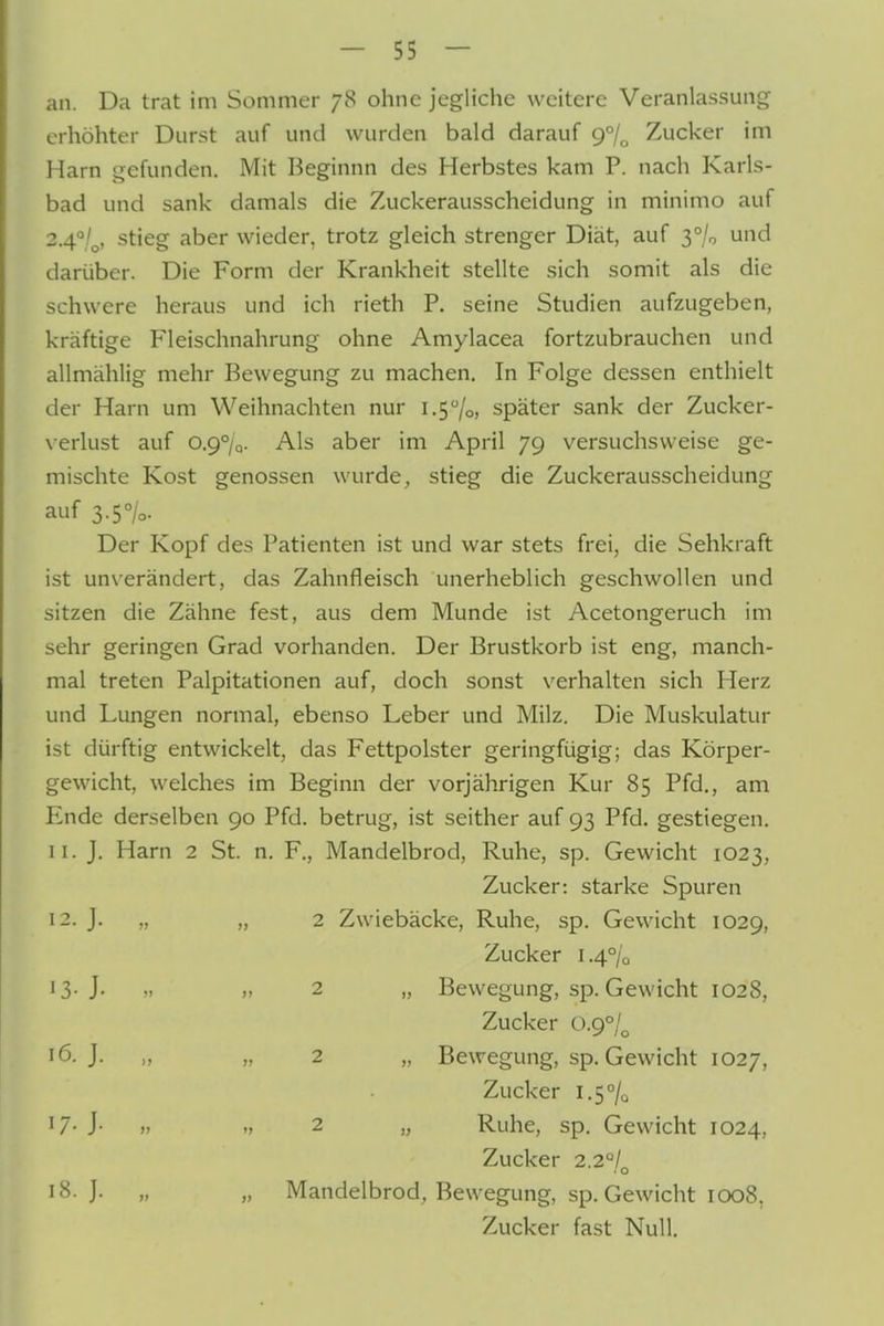 an. Da trat im Sommer 78 ohne jegliche weitere Veranlassung erhöhter Durst auf und wurden bald darauf 9°/^ Zucker im Harn gefunden. Mit Beginnn des Herbstes kam P. nach Karls- bad und sank damals die Zuckerausscheidung in minimo auf 2.4°/^, stieg aber wieder, trotz gleich strenger Diät, auf 3% und darüber. Die Form der Krankheit stellte sich somit als die schwere heraus und ich rieth P. seine Studien aufzugeben, kräftige Fleischnahrung ohne Amylacea fortzubrauchen und allmählig mehr Bewegung zu machen. In Folge dessen enthielt der Harn um Weihnachten nur i.5/o, später sank der Zucker- \erlust auf 0.9%. Als aber im April 79 versuchsweise ge- mischte Kost genossen wurde, stieg die Zuckerausscheidung auf 3.5%. Der Kopf des Patienten ist und war stets frei, die Sehkraft ist un\-erändert, das Zahnfleisch unerheblich geschwollen und sitzen die Zähne fest, aus dem Munde ist Acetongeruch im sehr geringen Grad vorhanden. Der Brustkorb ist eng, manch- mal treten Palpitationen auf, doch sonst verhalten sich Herz und Lungen normal, ebenso Leber und Milz. Die Muskulatur ist dürftig entwickelt, das Fettpolster geringfügig; das Körper- gewicht, welches im Beginn der vorjährigen Kur 85 Pfd., am Ende derselben 90 Pfd. betrug, ist seither auf 93 Pfd. gestiegen, 11. J. Harn 2 St. n. F., Mandelbrod, Ruhe, sp. Gewicht 1023, Zucker: starke Spuren 12. J. „ „ 2 Zwiebäcke, Ruhe, sp. Gewicht 1029, Zucker 1.4% 13-J- >. 2 „ Bewegung, sp. Gewicht 1028, Zucker 0.9°/^ 5- J. „ „ 2 „ Bewegung, sp. Gewicht 1027, Zucker i,5°/q 17- J- » .7 2 „ Ruhe, sp. Gewicht 1024, Zucker 2.2/ . o 18. J. „ „ Mandelbrod, Bewegung, sp. Gewicht 1008, Zucker fast Null.
