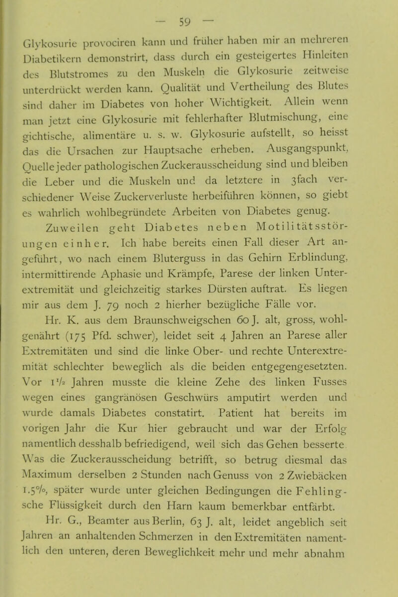 Glykosurie provociren kann und früher haben mir an mehreren Diabetikern demonstrirt, dass durch ein gesteigertes Hinleiten des Blutstromes zu den Muskeln die Glykosurie zeitweise unterdrückt werden kann. Qualität und Vertheilung des Blutes sind daher im Diabetes von hoher Wichtigkeit. Allein wenn man jetzt eine Glykosurie mit fehlerhafter Blutmischung, eine gichtische, alimentäre u. s. w. Glykosurie aufstellt, so heisst das die Ursachen zur Hauptsache erheben. Ausgangspunkt. Ouellejeder pathologischen Zuckerausscheidung sind und bleiben die Leber und die Mu.skeln und da letztere in 3fach ver- schiedener Weise Zuckerverluste herbeiführen können, so giebt es wahrlich wohlbegründete Arbeiten von Diabetes genug. Zuweilen geht Diabetes neben Motilitätsstör- ungen einher. Ich habe bereits einen Fall dieser Art an- geführt, wo nach einem Bluterguss in das Gehirn Erblindung, intermittirende Aphasie und Krämpfe, Parese der linken Unter- extremität und gleichzeitig starkes Dürsten auftrat. Es liegen mir aus dem J, 79 noch 2 hierher bezügliche Fälle vor. Hr. K. aus dem Braunschweigschen 60 J. alt, gross, wohl- genährt (175 Pfd. schwer), leidet seit 4 Jahren an Parese aller Extremitäten und sind die linke Ober- und rechte Unterextre- mität schlechter beweglich als die beiden entgegengesetzten. Vor r/2 Jahren musste die kleine Zehe des linken Fusses wegen eines gangränösen Geschwürs amputirt werden und wurde damals Diabetes constatirt. Patient hat bereits im vorigen Jahr die Kur hier gebraucht und war der Erfolg namentlich desshalb befriedigend, weil sich das Gehen besserte Was die Zuckerausscheidung betrifft, so betrug diesmal das Maxi mum derselben 2 Stunden nach Genuss von 2 Zwiebäcken 1.5%, später wurde unter gleichen Bedingungen die Fehling- sche Flüssigkeit durch den Harn kaum bemerkbar entfärbt. Hr. G., Beamter aus Berlin, 63 J. alt, leidet angeblich seit Jahren an anhaltenden Schmerzen in den Extremitäten nament- lich den unteren, deren Beweglichkeit mehr und mehr abnahm
