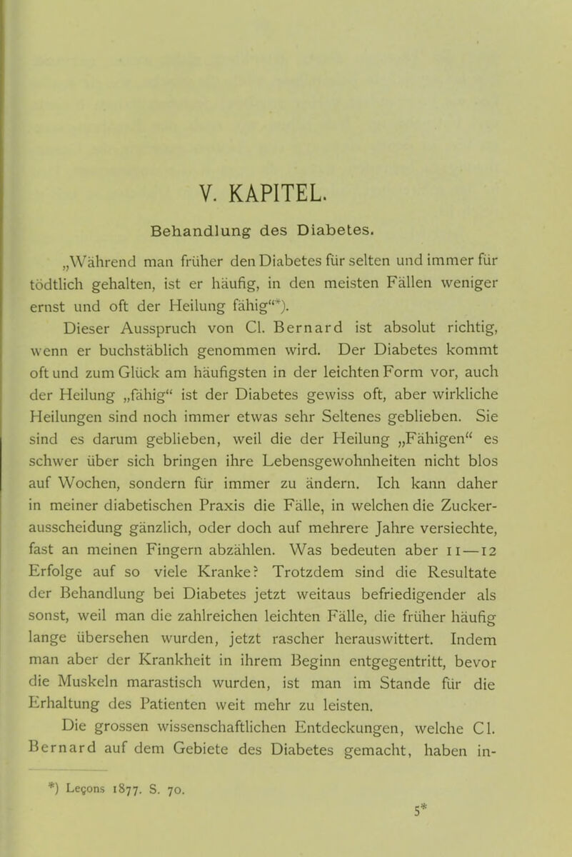 Behandlung des Diabetes. „Während man früher den Diabetes für selten und immer für tödtlich gehalten, ist er häufig, in den meisten Fällen weniger ernst und oft der Heilung fähig*). Dieser Ausspruch von Cl. Bernard ist absolut richtig, wenn er buchstäblich genommen wird. Der Diabetes kommt oft und zum Glück am häufigsten in der leichten Form vor, auch der Heilung „fähig ist der Diabetes gewiss oft, aber wirkliche Heilungen sind noch immer etwas sehr Seltenes geblieben. Sie sind es darum geblieben, weil die der Heilung „Fähigen es schwer über sich bringen ihre Lebensgewohnheiten nicht blos auf Wochen, sondern für immer zu ändern. Ich kann daher in meiner diabetischen Praxis die Fälle, in welchen die Zucker- ausscheidung gänzlich, oder doch auf mehrere Jahre versiechte, fast an meinen Fingern abzählen. Was bedeuten aber n —12 Erfolge auf so viele Kranke? Trotzdem sind die Resultate der Behandlung bei Diabetes jetzt weitaus befriedigender als sonst, weil man die zahlreichen leichten Fälle, die früher häufig lange übersehen wurden, jetzt rascher herauswittert. Indem man aber der Krankheit in ihrem Beginn entgegentritt, bevor die Muskeln marastisch wurden, ist man im Stande für die Erhaltung des Patienten weit mehr zu leisten. Die grossen wissenschaftlichen Entdeckungen, welche Cl. Bernard auf dem Gebiete des Diabetes gemacht, haben in- *) Le^ons 1877. S. 70. 5*