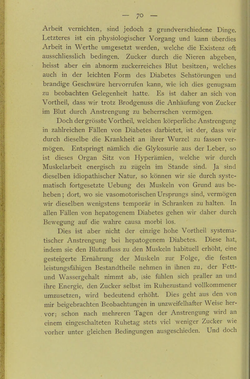 Arbeit vernichten, sind jedoch 2 grundverschiedene Dinge. Letzteres ist ein physiologischer Vorgang und kann überdies Arbeit in Werthe umgesetzt werden, welche die Existenz oft ausschliesslich bedingen. Zucker durch die Nieren abgeben, heisst aber ein abnorm zuckerreiches Blut besitzen, welches auch in der leichten Form des Diabetes Sehstörungen und brandige Geschwüre hervorrufen kann, wie ich dies genugsam zu beobachten Gelegenheit hatte. Es ist daher an sich von Vortheil, dass wir trotz Brodgenuss die Anhäufung von Zucker im Blut durch Anstrengung zu beherrschen vermögen. Doch der grösste Vortheil, welchen körperliche Anstrengung in zahlreichen Fällen von Diabetes darbietet, ist der, dass wir durch dieselbe die Krankheit an ihrer Wurzel zu fassen ver- mögen. Entspringt nämlich die Glykosurie aus der Leber, so ist dieses Organ Sitz von Hyperämien, welche wir durch Muskelarbeit energisch zu zügeln im Stande sind. Ja sind dieselben idiopathischer Natur, so können wir sie durch syste- matisch fortgesetzte Uebung dei Muskeln von Grund aus be- heben ; dort, wo sie vasomotorischen Ursprungs sind, vermögen wir dieselben wenigstens temporär in Schranken zu halten. In allen Fällen von hepatogenem Diabetes gehen wir daher durch Bewegung auf die wahre causa morbi los. Dies ist aber nicht der einzige hohe Vortheil systema- tischer Anstrengung bei hepatogenem Diabetes. Diese hat, indem sie den Blutzufluss zu den Muskeln habituell erhöht, eine gesteigerte Ernährung der Muskeln zur Folge, die festen leistungsfähigen Bestandtheile nehmen in ihnen zu, der Fett- und Wassergehalt nimmt ab, isie fühlen sich praller an und ihre Energie, den Zucker selbst im Ruhezustand vollkommener umzusetzen, wird bedeutend erhöht. Dies geht aus den von mir beigebrachten Beobachtungen in unzweifelhafter Weise her- vor; schon nach mehreren Tagen der Anstrengung wird an einem eingeschalteten Ruhetag stets viel weniger Zucker wie vorher unter gleichen Bedingungen ausgeschieden. Und doch