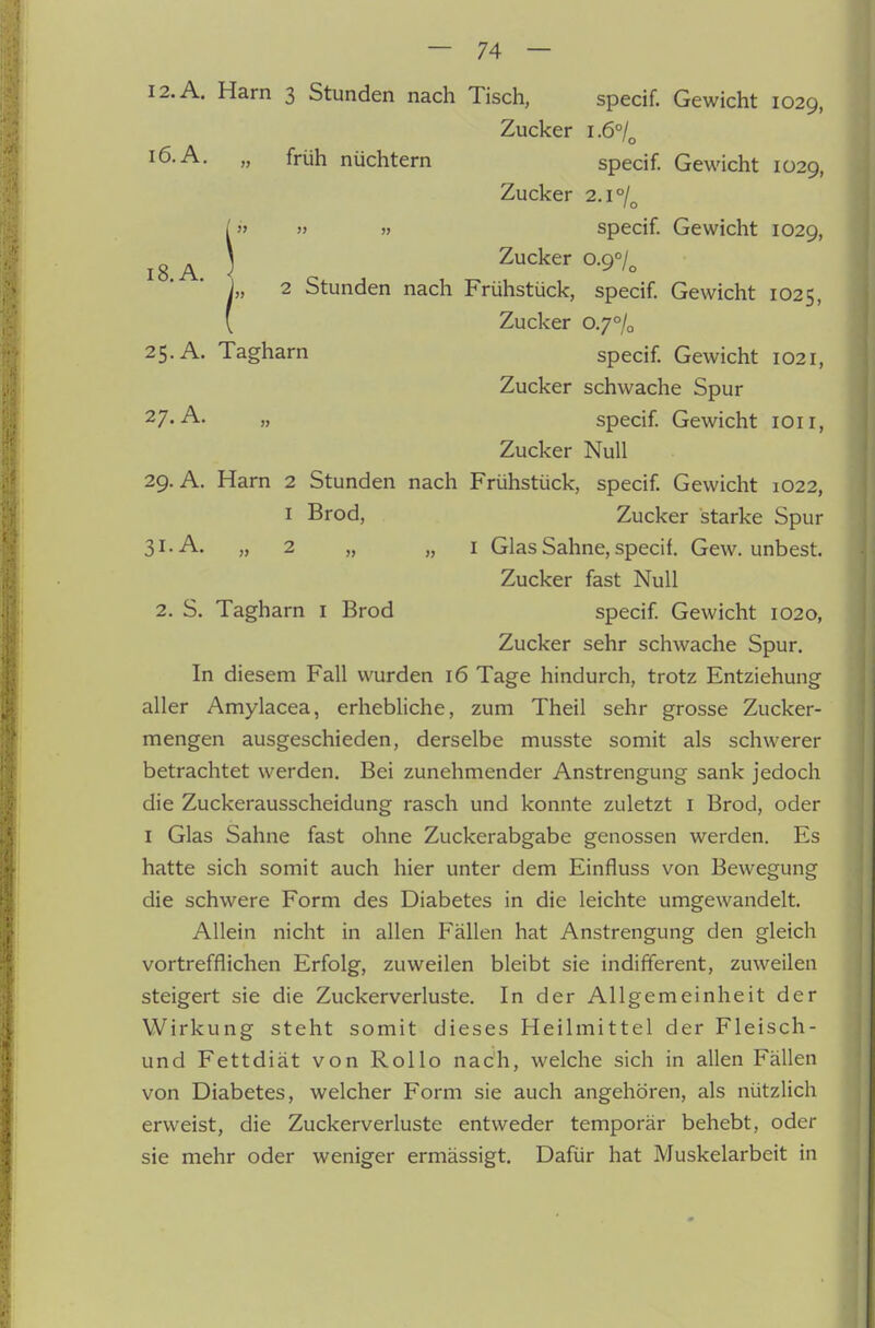 i8. A. I2.A. Harn 3 Stunden nach Tisch, specif. Gewicht 1029, Zucker 1.6°/^ 16. A. „ früh nüchtern specif. Gewicht 1029, [» » >i specif. Gewicht 1029, Zucker 0.9°/^ 2 Stunden nach Frühstück, specif Gewicht 1025, [ Zucker 0.7% 25. A. Tagharn specif Gewicht 1021, Zucker schwache Spur 27-„ specif Gewicht lOii, Zucker Null 29. A. Harn 2 Stunden nach Frühstück, specif Gewicht 1022, I Brod, Zucker starke Spur 31-A. „ 2 „ „ I Glas Sahne, specif. Gew. unbest. Zucker fast Null 2. S. Tagharn i Brod specif Gewicht 1020, Zucker sehr schwache Spur. In diesem Fall wurden 16 Tage hindurch, trotz Entziehung aller Amylacea, erhebliche, zum Theil sehr grosse Zucker- mengen ausgeschieden, derselbe musste somit als schwerer betrachtet werden. Bei zunehmender Anstrengung sank jedoch die Zuckerausscheidung rasch und konnte zuletzt i Brod, oder I Glas Sahne fast ohne Zuckerabgabe genossen werden. Es hatte sich somit auch hier unter dem Einfluss von Bewegung die schwere Form des Diabetes in die leichte umgewandelt. Allein nicht in allen Fällen hat Anstrengung den gleich vortrefflichen Erfolg, zuweilen bleibt sie indifferent, zuweilen steigert sie die Zuckerverluste, In der Allgemeinheit der Wirkung steht somit dieses Heilmittel der Fleisch- und Fettdiät von Rollo nach, welche sich in allen Fällen von Diabetes, welcher Form sie auch angehören, als nützlich erweist, die Zuckerverluste entweder temporär behebt, oder sie mehr oder weniger ermässigt. Dafür hat Muskelarbeit in