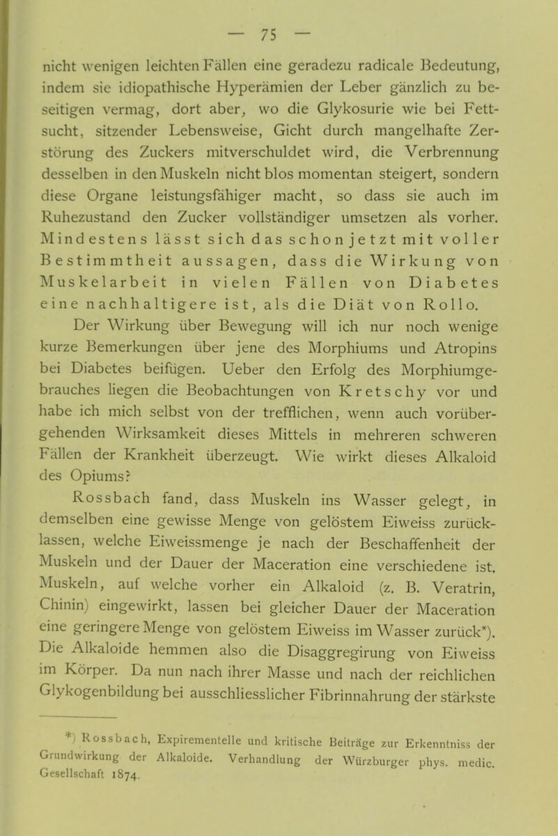 nicht wenigen leichten Fällen eine geradezu radicale Bedeutung, indem sie idiopathische Hyperämien der Leber gänzlich zu be- seitigen vermag, dort aber^ wo die Glykosurie wie bei Fett- sucht, sitzender Lebensweise, Gicht durch mangelhafte Zer- störung des Zuckers mitverschuldet wird, die Verbrennung desselben in den Muskeln nicht blos momentan steigert, sondern diese Organe leistungsfähiger macht, so dass sie auch im Ruhezustand den Zucker vollständiger umsetzen als vorher. Mindestens lässt sich das schon jetzt mit voller Bestimmtheit aussagen, dass die Wirkung von Muskelarbeit in vielen Fällen von Diabetes eine nachhaltigere ist, als die Diät von Rollo. Der Wirkung über Bewegung will ich nur noch wenige kurze Bemerkungen über jene des Morphiums und Atropins bei Diabetes beifügen. Ueber den Erfolg des Morphiumge- brauches liegen die Beobachtungen von Kretschy vor und habe ich mich selbst von der trefflichen, wenn auch vorüber- gehenden Wirksamkeit dieses Mittels in mehreren schweren Fällen der Krankheit überzeugt. Wie wirkt dieses Alkaloid des Opiums? Rossbach fand, dass Muskeln ins Wasser gelegt, in demselben eine gewisse Menge von gelöstem Eiweiss zurück- lassen, welche Eiweissmenge je nach der Beschaffenheit der Muskeln und der Dauer der Maceration eine verschiedene ist. Muskeln, auf welche vorher ein Alkaloid (z. B. Veratrin, Chinin) eingewirkt, lassen bei gleicher Dauer der Maceration eine geringere Menge von gelöstem Eiweiss im Wasser zurück*). Die Alkaloide hemmen also die Disaggregirung von Eiweiss im Körper. Da nun nach ihrer Masse und nach der reichlichen Glykogenbildung bei ausschliesslicher Fibrinnahrung der stärkste *) Rossbach, Expirementelle und kritische Beiträge zur Erkenntniss der Grundvvirkung der Alkaloide. Verhandlung der Würzburger phys. niedic. Gesellschaft 1874.