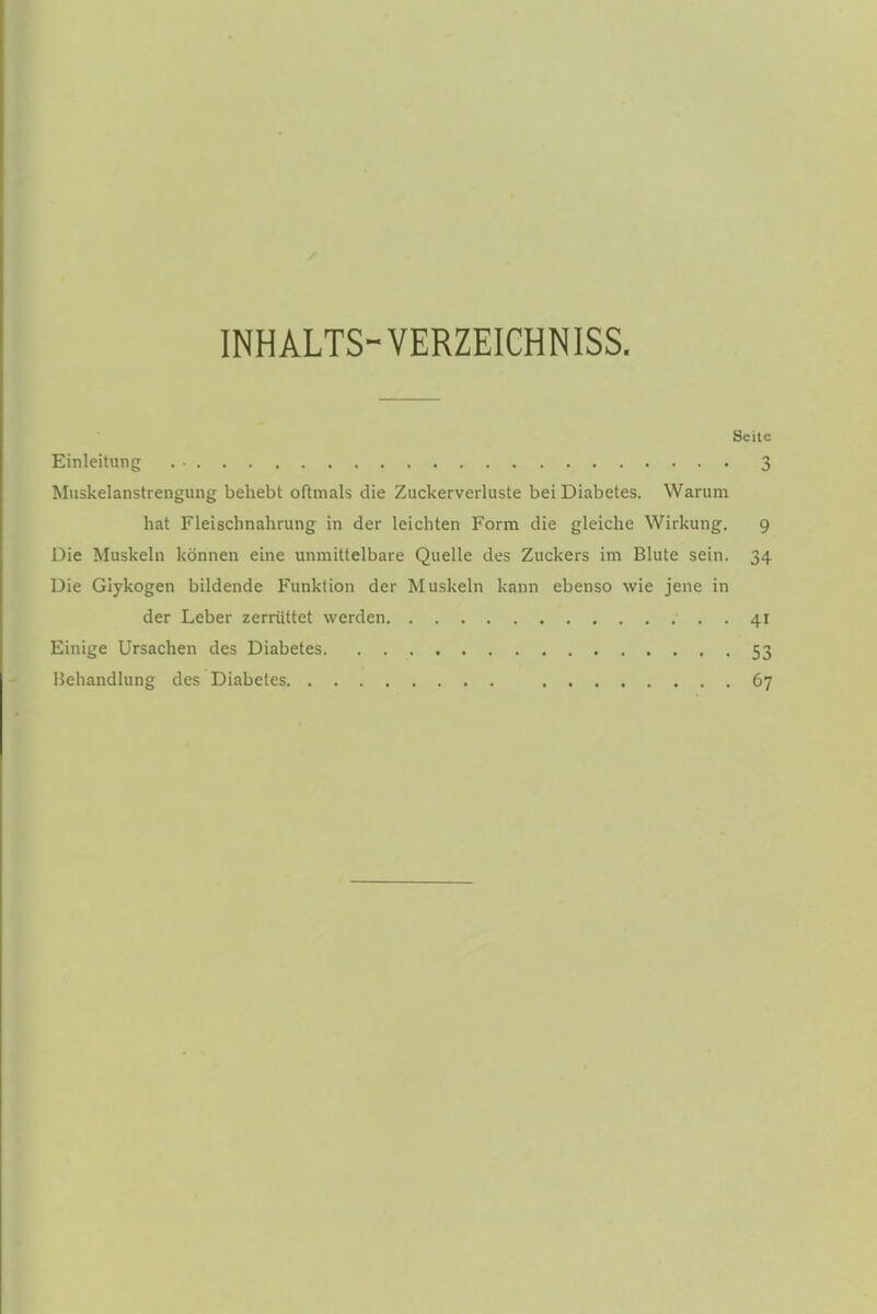 INHALTS-VERZEICHNISS. Seile Einleitung . ■ 3 Muskelanstrengung behebt oftmals die Zuckerverluste bei Diabetes. Warum hat Fleischnahrung in der leichten Form die gleiche Wirkung. 9 Die Muskeln können eine unmittelbare Quelle des Zuckers im Blute sein. 34 Die Glykogen bildende Funktion der Muskeln kann ebenso wie jene in der Leber zerrüttet werden 41 Einige Ursachen des Diabetes 53 Behandlung des Diabetes 67