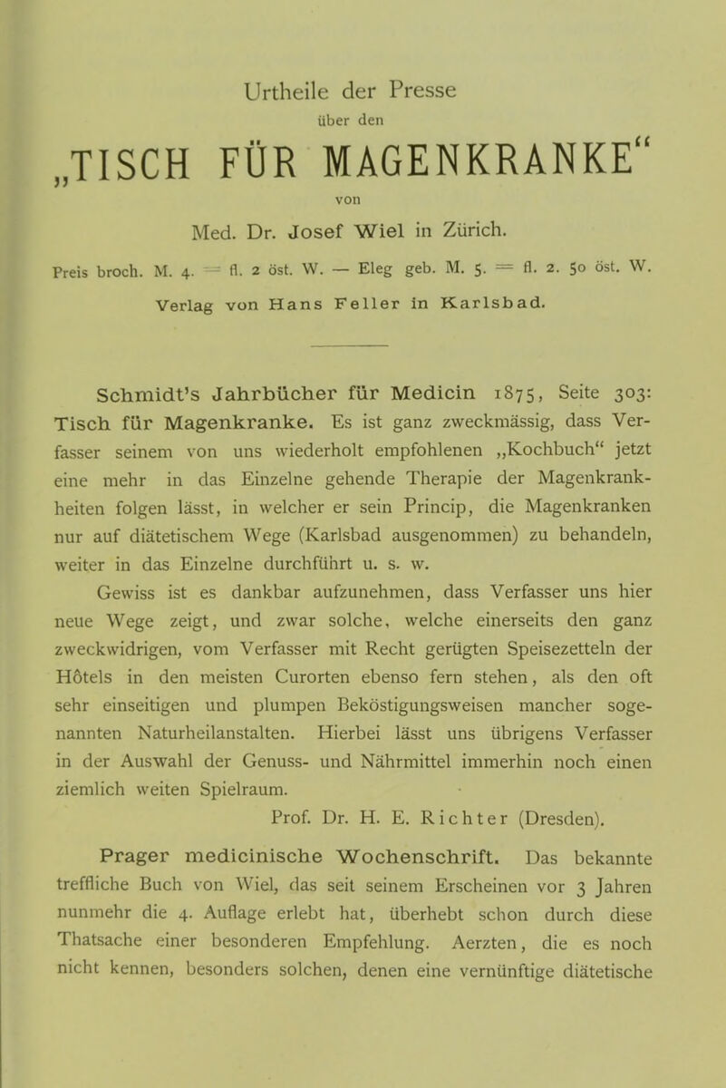 Urtheile der Presse über den „TISCH FÜR MAGENKRANKE von Med. Dr. Josef Wiel in Zürich. Preis broch. M. 4. - fl. 2 öst. W. — Eleg geb. M. 5. = fl. 2. 50 öst. W. Verlag von Hans Feller in Karlsbad. Schmidt's Jahrbücher für Medicin 1875, Seite 303: Tisch für Magenkranke. Es ist ganz zweckmässig, dass Ver- fasser seinem von uns wiederholt empfohlenen „Kochbuch jetzt eine mehr in das Einzelne gehende Therapie der Magenkrank- heiten folgen lässt, in welcher er sein Princip, die Magenkranken nur auf diätetischem Wege (Karlsbad ausgenommen) zu behandeln, weiter in das Einzelne durchführt u. s. w. Gewiss ist es dankbar aufzunehmen, dass Verfasser uns hier neue Wege zeigt, und zwar solche, welche einerseits den ganz zweckwidrigen, vom Verfasser mit Recht gerügten Speisezetteln der Hötels in den meisten Curorten ebenso fern stehen, als den oft sehr einseitigen und plumpen Beköstigungsweisen mancher soge- nannten Naturheilanstalten. Hierbei lässt uns übrigens Verfasser in der Auswahl der Genuss- und Nährmittel immerhin noch einen ziemlich weiten Spielraum. Prof. Dr. H. E. Richter (Dresden). Prager medicinische Wochenschrift. Das bekannte treffliche Buch von Wiel, das seit seinem Erscheinen vor 3 Jahren nunmehr die 4. Auflage erlebt hat, überhebt schon durch diese Thatsache einer besonderen Empfehlung. Aerzten, die es noch nicht kennen, besonders solchen, denen eine vernünftige diätetische