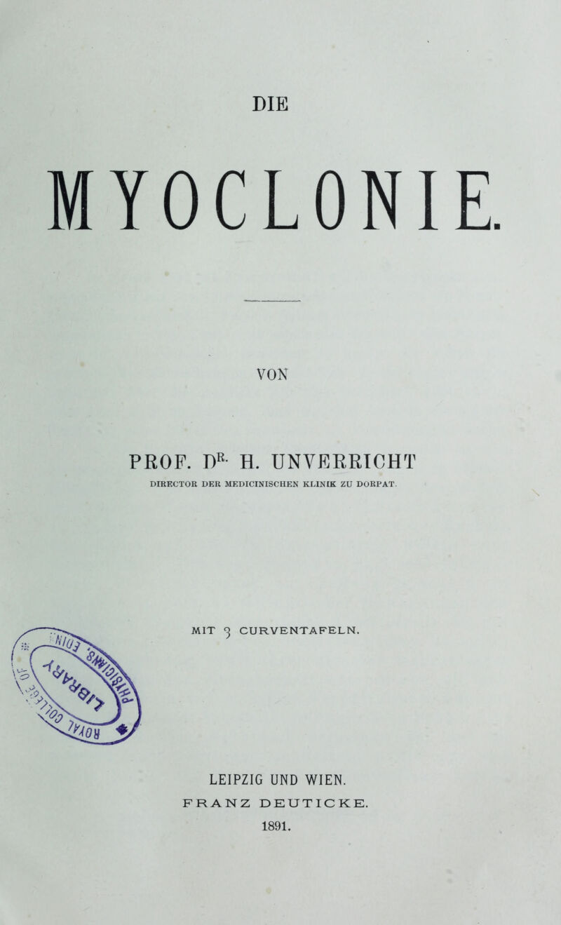 DIE MYOCLONIE. VON PROF. DK- H. UNVERRICHT DIRECTOR DER MEDICINISCHEN KLINIK ZU DORPAT. MIT ^ CURVENTAFELN. LEIPZIG UND WIEN. FRANZ DE U TI C KE. 1891.