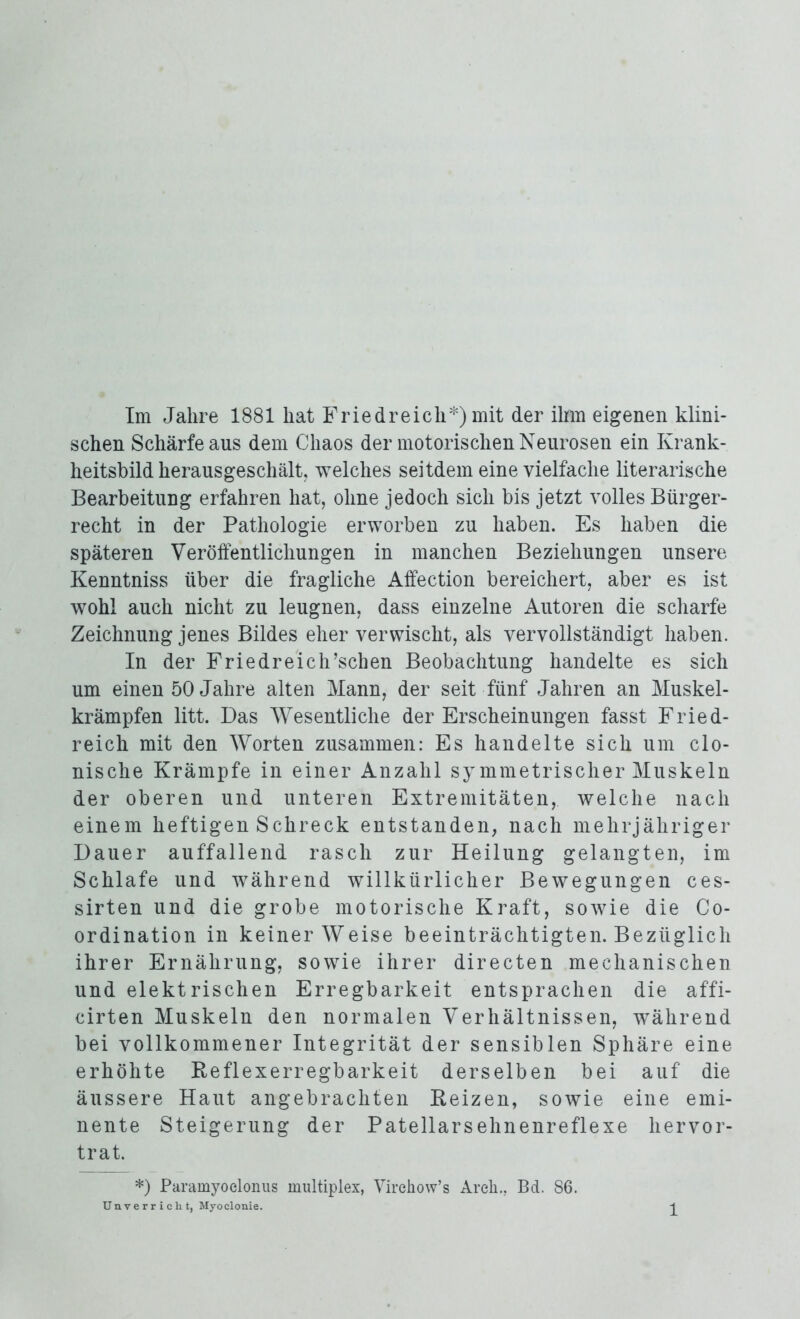 Im Jahre 1881 hat Friedreich*) mit der ihm eigenen klini- schen Schärfe aus dem Chaos der motorischen Neurosen ein Krank- heitsbild herausgeschält, welches seitdem eine vielfache literarische Bearbeitung erfahren hat, ohne jedoch sich bis jetzt volles Bürger- recht in der Pathologie erworben zu haben. Es haben die späteren Veröffentlichungen in manchen Beziehungen unsere Kenntniss über die fragliche Affection bereichert, aber es ist wohl auch nicht zu leugnen, dass einzelne Autoren die scharfe Zeichnung jenes Bildes eher verwischt, als vervollständigt haben. In der Friedreich’scben Beobachtung handelte es sich um einen 50 Jahre alten Mann, der seit fünf Jahren an Muskel- krämpfen litt. Das Wesentliche der Erscheinungen fasst Fried- reich mit den Worten zusammen: Es handelte sich um clo- nische Krämpfe in einer Anzahl symmetrischer Muskeln der oberen und unteren Extremitäten, welche nach einem heftigen Schreck entstanden, nach mehrjähriger Dauer auffallend rasch zur Heilung gelangten, im Schlafe und während willkürlicher Bewegungen ces- sirten und die grobe motorische Kraft, sowie die Co- ordination in keiner Weise beeinträchtigten. Bezüglich ihrer Ernährung, sowie ihrer directen mechanischen und elektrischen Erregbarkeit entsprachen die affi- cirten Muskeln den normalen Verhältnissen, wrährend bei vollkommener Integrität der sensiblen Sphäre eine erhöhte Reflexerregbarkeit derselben bei auf die äussere Haut angebrachten Reizen, sowie eine emi- nente Steigerung der Patellarsehnenreflexe hervor- trat. *) Paramyoclonus multiplex, Virchow’s Arcli., Bd. 86.