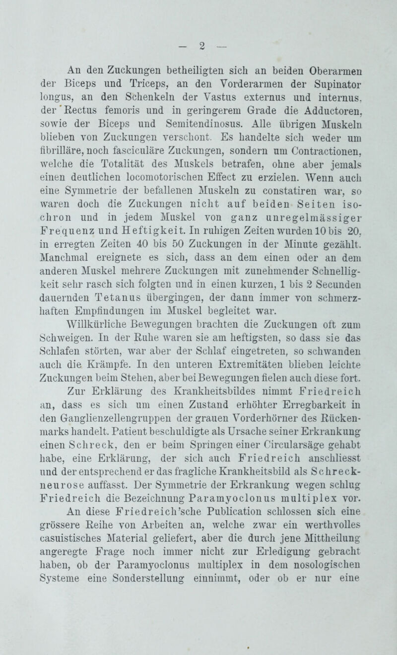 An den Zuckungen betheiligten sich an beiden Oberarmen der Biceps und Triceps, an den Vorderarmen der Supinator longus, an den Schenkeln der Vastus externus und internus. der’Rectus femoris und in geringerem Grade die Adductoren, sowie der Biceps und Semitendinosus. Alle übrigen Muskeln blieben von Zuckungen verschont. Es handelte sich weder um fibrilläre, noch fasciculäre Zuckungen, sondern um Contractionen, welche die Totalität des Muskels betrafen, ohne aber jemals einen deutlichen locomotorischen Effect zu erzielen. Wenn auch eine Symmetrie der befallenen Muskeln zu constatiren war, so waren doch die Zuckungen nicht auf beiden Seiten iso- chron und in jedem Muskel von ganz unregelmässiger Frequenz und Heftigkeit. In ruhigen Zeiten wurden 10 bis 20, in erregten Zeiten 40 bis 50 Zuckungen in der Minute gezählt. Manchmal ereignete es sich, dass an dem einen oder an dem anderen Muskel mehrere Zuckungen mit zunehmender Schnellig- keit sehr rasch sich folgten und in einen kurzen, 1 bis 2 Secunden dauernden Tetanus übergingen, der dann immer von schmerz- haften Empfindungen im Muskel begleitet war. Willkürliche Bewegungen brachten die Zuckungen oft zum Schweigen. In der Ruhe waren sie am heftigsten, so dass sie das Schlafen störten, war aber der Schlaf eingetreten, so schwanden auch die Krämpfe. In den unteren Extremitäten blieben leichte Zuckungen beim Stehen, aber bei Bewegungen fielen auch diese fort. Zur Erklärung des Krankheitsbildes nimmt Friedreich an, dass es sich um einen Zustand erhöhter Erregbarkeit in den Ganglienzellengruppen der grauen Vorderhörner des Rücken- marks handelt. Patient beschuldigte als Ursache seiner Erkrankung einen Schreck, den er beim Springen einer Circularsäge gehabt habe, eine Erklärung, der sich auch Friedreich anschliesst und der entsprechend er das fragliche Krankheitsbild als Schreck- neurose auffasst. Der Symmetrie der Erkrankung wegen schlug Friedreich die Bezeichnung Paramyoclonus multiplex vor. An diese Friedreich’sche Publication schlossen sich eine grössere Reihe von Arbeiten an, welche zwar ein werthvolles casuistisches Material geliefert, aber die durch jene Mittheilung angeregte Frage noch immer nicht zur Erledigung gebracht haben, ob der Paramyoclonus multiplex in dem nosologischen Systeme eine Sonderstellung einnimmt, oder ob er nur eine