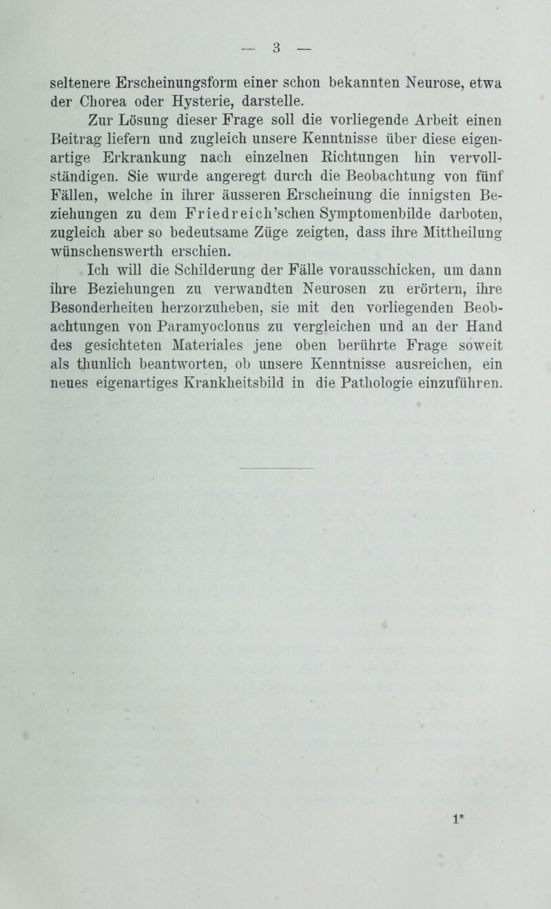 seltenere Erscheinungsform einer schon bekannten Neurose, etwa der Chorea oder Hysterie, darstelle. Zur Lösung dieser Frage soll die vorliegende Arbeit einen Beitrag liefern und zugleich unsere Kenntnisse über diese eigen- artige Erkrankung nach einzelnen Kichtungen hin vervoll- ständigen. Sie wurde angeregt durch die Beobachtung von fünf Fällen, welche in ihrer äusseren Erscheinung die innigsten Be- ziehungen zu dem Friedreich’schen Symptomenbilde darboten, zugleich aber so bedeutsame Züge zeigten, dass ihre Mittheilung wünschenswerth erschien. Ich will die Schilderung der Fälle vorausschicken, um dann ihre Beziehungen zu verwandten Neurosen zu erörtern, ihre Besonderheiten herzorzuheben, sie mit den vorliegenden Beob- achtungen von Paramyoclonus zu vergleichen und an der Hand des gesichteten Materiales jene oben berührte Frage soweit als thunlich beantworten, ob unsere Kenntnisse ausreichen, ein neues eigenartiges Krankheitsbild in die Pathologie einzuführen. 1*