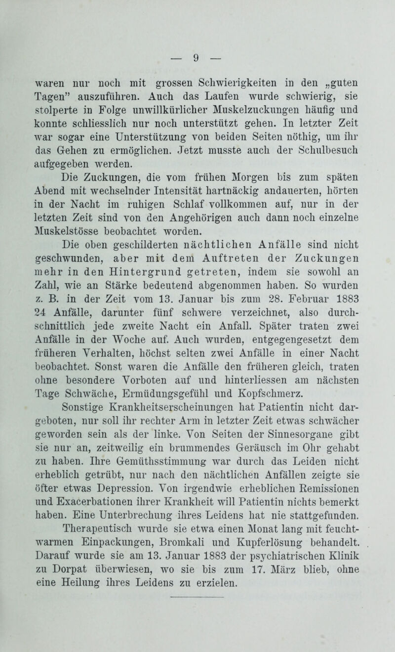 waren nur noch mit grossen Schwierigkeiten in den „guten Tagen” auszuführen. Auch das Laufen wurde schwierig, sie stolperte in Folge unwillkürlicher Muskelzuckungen häufig und konnte schliesslich nur noch unterstützt gehen. In letzter Zeit war sogar eine Unterstützung von beiden Seiten nöthig, um ihr das Gehen zu ermöglichen. Jetzt musste auch der Schulbesuch aufgegeben werden. Die Zuckungen, die vom frühen Morgen bis zum späten Abend mit wechselnder Intensität hartnäckig andauerten, hörten in der Nacht im ruhigen Schlaf vollkommen auf, nur in der letzten Zeit sind von den Angehörigen auch dann noch einzelne Muskelstösse beobachtet worden. Die oben geschilderten nächtlichen Anfälle sind nicht geschwunden, aber mit dem Auftreten der Zuckungen mehr in den Hintergrund getreten, indem sie sowohl an Zahl, wie an Stärke bedeutend abgenommen haben. So wurden z. B. in der Zeit vom 13. Januar bis zum 28. Februar 1883 24 Anfälle, darunter fünf schwere verzeichnet, also durch- schnittlich jede zweite Nacht ein Anfall. Später traten zwei Anfälle in der Woche auf. Auch wurden, entgegengesetzt dem früheren Verhalten, höchst selten zwei Anfälle in einer Nacht beobachtet. Sonst waren die Anfälle den früheren gleich, traten ohne besondere Vorboten auf und hinterliessen am nächsten Tage Schwäche, Ermüdungsgefühl und Kopfschmerz. Sonstige Krankheitserscheinungen hat Patientin nicht dar- geboten, nur soll ihr rechter Arm in letzter Zeit etwas schwächer geworden sein als der linke. Von Seiten der Sinnesorgane gibt sie nur an, zeitweilig ein brummendes Geräusch im Ohr gehabt zu haben. Ihre Gemüthsstimmung war durch das Leiden nicht erheblich getrübt, nur nach den nächtlichen Anfällen zeigte sie öfter etwas Depression. Von irgendwie erheblichen Remissionen und Exacerbationen ihrer Krankheit will Patientin nichts bemerkt haben. Eine Unterbrechung ihres Leidens hat nie stattgefunden. Therapeutisch wurde sie etwa einen Monat lang mit feucht- warmen Einpackungen, Bromkali und Kupferlösung behandelt. Darauf wurde sie am 13. Januar 1883 der psychiatrischen Klinik zu Dorpat überwiesen, wo sie bis zum 17. März blieb, ohne eine Heilung ihres Leidens zu erzielen.