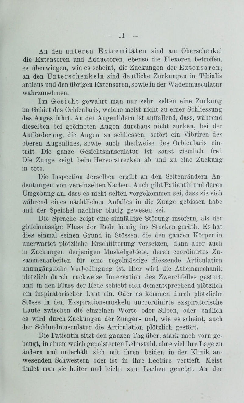 An den unteren Extremitäten sind am Oberschenkel die Extensoren und Adductoren, ebenso die Flexoren betroffen, es überwiegen, wie es scheint, die Zuckungen der Extensoren; an den Unterschenkeln sind deutliche Zuckungen im Tibialis anticus und den übrigen Extensoren, sowie in der Wadenmusculatur wahrzunehmen. Im Gesicht gewahrt man nur sehr selten eine Zuckung im Gebiet des Orbicularis, welche meist nicht zu einer Schliessung des Auges führt. An den Augenlidern ist auffallend, dass, während dieselben bei geöffneten Augen durchaus nicht zucken, bei der Aufforderung, die Augen zu schliessen, sofort ein Vibriren des oberen Augenlides, sowie auch theilweise des Orbicularis ein- tritt. Die ganze Gesichtsmusculatur ist sonst ziemlich frei. Die Zunge zeigt beim Hervorstrecken ab und zu eine Zuckung in toto. Die Inspection derselben ergibt an den Seitenrändern An- deutungen von vereinzelten Narben. Auch gibt Patientin und deren Umgebung an, dass es nicht selten vorgekommen sei, dass sie sich während eines nächtlichen Anfalles in die Zunge gebissen habe und der Speichel nachher blutig gewesen sei. Die Sprache zeigt eine sinnfällige Störung insofern, als der gleichmässige Fluss der Eede häufig ins Stocken geräth. Es hat dies einmal seinen Grund in Stössen, die den ganzen Körper in unerwartet plötzliche Erschütterung versetzen, dann aber auch in Zuckungen derjenigen Muskelgebiete, deren coordinirtes Zu- sammenarbeiten für eine regelmässige fliessende Articulation unumgängliche Vorbedingung ist. Hier wird die Athemmechanik plötzlich durch ruckweise Innervation des Zwerchfelles gestört, und in den Fluss der ßede schiebt sich dementsprechend plötzlich ein inspiratorischer Laut ein. Oder es kommen durch plötzliche Stösse in den Exspirationsmuskeln uncoordinirte exspiratorische Laute zwischen die einzelnen Worte oder Silben, oder endlich es wird durch Zuckungen der Zungen- und, wie es scheint, auch der Schlundmusculatur die Articulation plötzlich gestört. Die Patientin sitzt den ganzen Tag über, stark nach vorn ge- beugt, in einem weich gepolsterten Lehnstuhl, ohne viel ihre Lage zu ändern und unterhält sich mit ihren beiden in der Klinik an- wesenden Schwestern oder ist in ihre Lectüre vertieft. Meist findet man sie heiter und leicht zum Lachen geneigt. An der