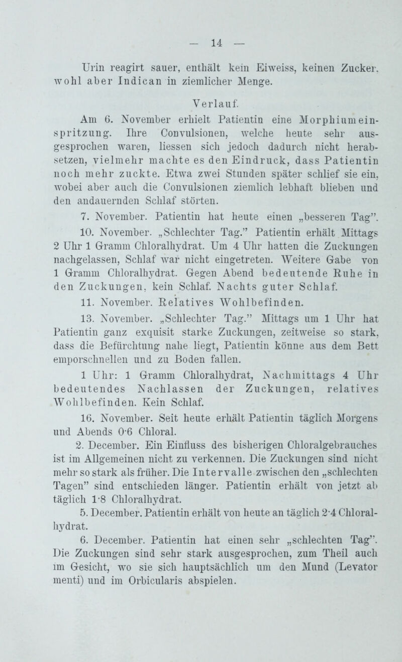 Urin reagirt sauer, enthält kein Eiweiss, keinen Zucker, wohl aber Indican in ziemlicher Menge. Verlauf. Am 6. November erhielt Patientin eine Morphiumein- spritzung. Ihre Convulsionen, welche heute sehr aus- gesprochen waren, Hessen sich jedoch dadurch nicht herab- setzen, vielmehr machte es den Eindruck, dass Patientin noch mehr zuckte. Etwa zwei Stunden später schlief sie ein, wobei aber auch die Convulsionen ziemlich lebhaft blieben und den andauernden Schlaf störten. 7. November. Patientin hat heute einen „besseren Tag”. 10. November. „Schlechter Tag.” Patientin erhält Mittags 2 Uhr 1 Gramm Chloralhydrat. Um 4 Uhr hatten die Zuckungen nachgelassen, Schlaf war nicht eingetreten. Weitere Gabe von 1 Gramm Chloralhydrat. Gegen Abend bedeutende Ruhe in den Zuckungen, kein Schlaf. Nachts guter Schlaf. 11. November. Relatives Wohlbefinden. 13. November. „Schlechter Tag.” Mittags um 1 Uhr hat Patientin ganz exquisit starke Zuckungen, zeitweise so stark, dass die Befürchtung nahe liegt, Patientin könne aus dem Bett emporschnellen und zu Boden fallen. 1 Uhr: 1 Gramm Chloralhydrat, Nachmittags 4 Uhr bedeutendes Nachlassen der Zuckungen, relatives Wohlbefinden. Kein Schlaf. 16. November. Seit heute erhält Patientin täglich Morgens und Abends 0-6 Chloral. 2. December. Ein Einfluss des bisherigen Chloralgebrauches ist im Allgemeinen nicht zu verkennen. Die Zuckungen sind nicht mehr so stark als früher. Die Intervalle zwischen den „schlechten Tagen” sind entschieden länger. Patientin erhält von jetzt ab täglich 1*8 Chloralhydrat. 5. December. Patientin erhält von heute an täglich 2-4 Chloral- hydrat. 6. December. Patientin hat einen sehr „schlechten Tag”. Die Zuckungen sind sehr stark ausgesprochen, zum Theil auch im Gesicht, wo sie sich hauptsächlich um den Mund (Levator menti) und im Orbicularis abspielen.