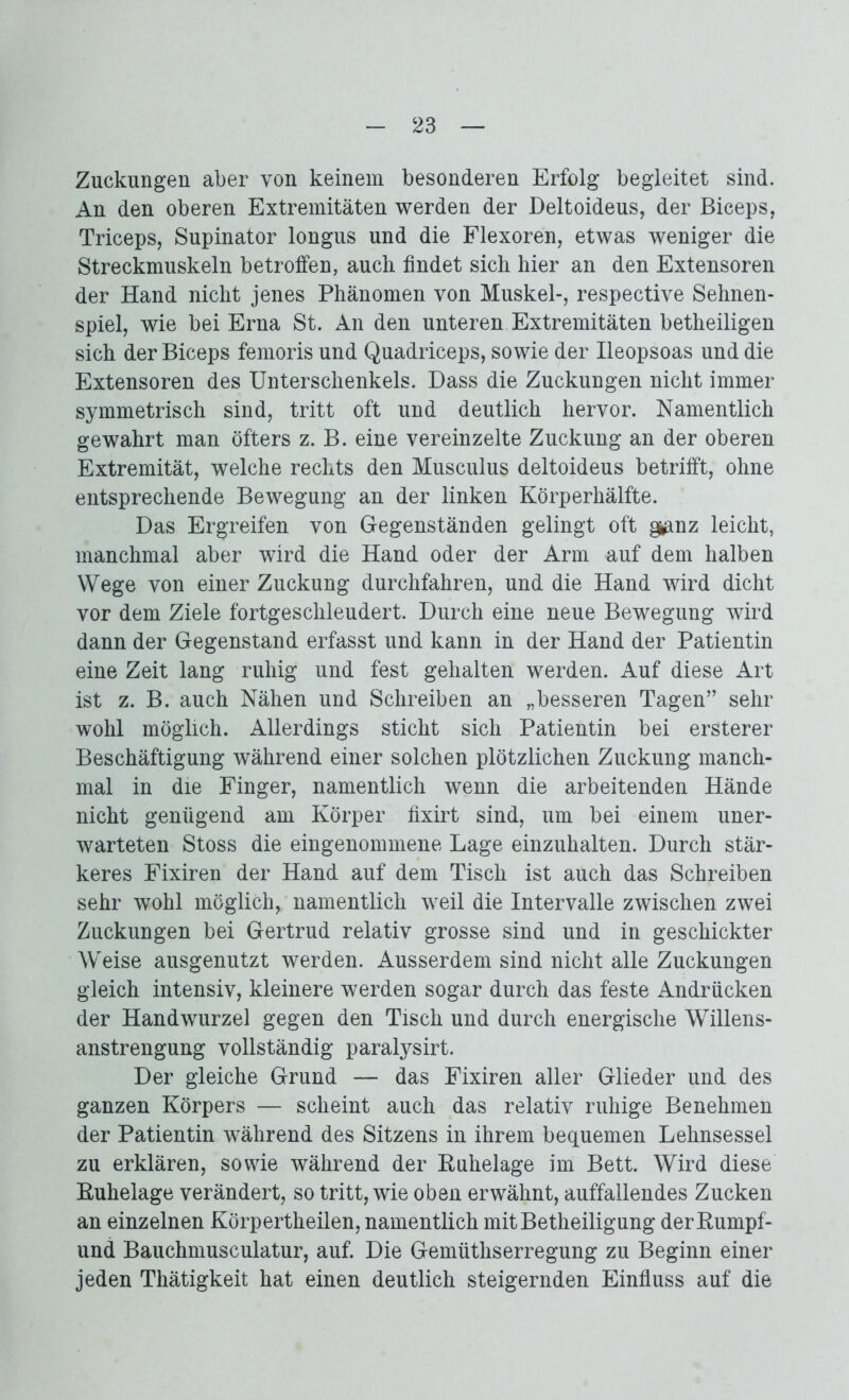 Zuckungen aber von keinem besonderen Erfolg begleitet sind. An den oberen Extremitäten werden der Deltoideus, der Biceps, Triceps, Supinator longus und die Flexoren, etwas weniger die Streckmuskeln betroffen, auch findet sich hier an den Extensoren der Hand nicht jenes Phänomen von Muskel-, respective Sehnen- spiel, wie bei Erna St. An den unteren Extremitäten betheiligen sich der Biceps femoris und Quadriceps, sowie der Ileopsoas und die Extensoren des Unterschenkels. Dass die Zuckungen nicht immer symmetrisch sind, tritt oft und deutlich hervor. Namentlich gewahrt man öfters z. B. eine vereinzelte Zuckung an der oberen Extremität, welche rechts den Musculus deltoideus betrifft, ohne entsprechende Bewegung an der linken Körperhälfte. Das Ergreifen von Gegenständen gelingt oft g^nz leicht, manchmal aber wird die Hand oder der Arm auf dem halben Wege von einer Zuckung durchfahren, und die Hand wird dicht vor dem Ziele fortgeschleudert. Durch eine neue Bewegung wird dann der Gegenstand erfasst und kann in der Hand der Patientin eine Zeit lang ruhig und fest gehalten werden. Auf diese Art ist z. B. auch Nähen und Schreiben an „besseren Tagen” sehr wohl möglich. Allerdings sticht sich Patientin bei ersterer Beschäftigung während einer solchen plötzlichen Zuckung manch- mal in die Finger, namentlich wenn die arbeitenden Hände nicht genügend am Körper fixirt sind, um bei einem uner- warteten Stoss die eingenommene Lage einzuhalten. Durch stär- keres Fixiren der Hand auf dem Tisch ist auch das Schreiben sehr wohl möglich, namentlich weil die Intervalle zwischen zwei Zuckungen bei Gertrud relativ grosse sind und in geschickter Weise ausgenutzt werden. Ausserdem sind nicht alle Zuckungen gleich intensiv, kleinere werden sogar durch das feste Andrücken der Handwurzel gegen den Tisch und durch energische Willens- anstrengung vollständig paralysirt. Der gleiche Grund — das Fixiren aller Glieder und des ganzen Körpers — scheint auch das relativ ruhige Benehmen der Patientin während des Sitzens in ihrem bequemen Lehnsessel zu erklären, sowie während der Ruhelage im Bett. Wird diese Ruhelage verändert, so tritt, wie oben erwähnt, auffallendes Zucken an einzelnen Körpertheilen, namentlich mit Betheiligung der Rumpf- und Bauchmusculatur, auf. Die Gemüthserregung zu Beginn einer jeden Thätigkeit hat einen deutlich steigernden Einfluss auf die