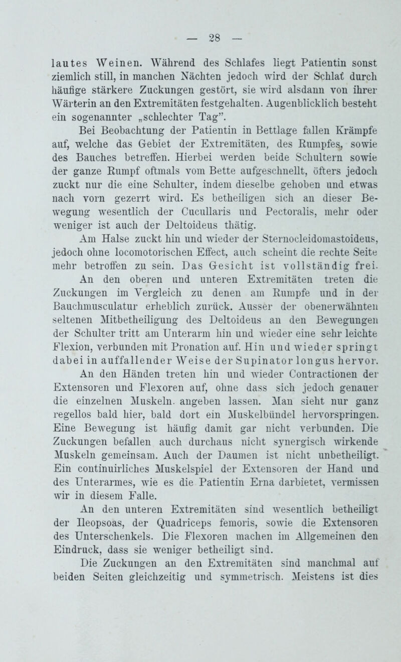 lautes Weinen. Während des Schlafes liegt Patientin sonst ziemlich still, in manchen Nächten jedoch wird der Schlaf durch häufige stärkere Zuckungen gestört, sie wird alsdann von ihrer Wärterin an den Extremitäten festgehalten. Augenblicklich besteht ein sogenannter „schlechter Tag”. Bei Beobachtung der Patientin in Bettlage fallen Krämpfe auf, welche das Gebiet der Extremitäten, des Rumpfe^, sowie des Bauches betreffen. Hierbei werden beide Schultern sowie der ganze Rumpf oftmals vom Bette aufgeschnellt, öfters jedoch zuckt nur die eine Schulter, indem dieselbe gehoben und etwas nach vorn gezerrt wird. Es betheiligen sich an dieser Be- wegung wesentlich der Cucullaris und Pectoralis, mehr oder weniger ist auch der Deltoideus thätig. Am Halse zuckt hin und wieder der Sternocleidomastoideus, jedoch ohne locomotorischen Effect, auch scheint die rechte Seite mehr betroffen zii sein. Das Gesicht ist vollständig frei. An den oberen und unteren Extremitäten treten die Zuckungen im Vergleich zu denen am Rumpfe und in der Bauchmusculatur erheblich zurück. Ausser der obenerwähnten seltenen Mitbetheiligung des Deltoideus an den Bewegungen der Schulter tritt am Unterarm hin und wieder eine sehr leichte Flexion, verbunden mit Pronation auf. Hin und wieder springt dabei in auffallender Weise der Supinator longus hervor. An den Händen treten hin und wieder Contractionen der Extensoren und Flexoren auf, ohne dass sich jedoch genauer die einzelnen Muskeln, angeben lassen. Man sieht nur ganz regellos bald hier, bald dort ein Muskelbündel hervorspringen. Eine Bewegung ist häufig damit gar nicht verbunden. Die Zuckungen befallen auch durchaus nicht synergisch wirkende Muskeln gemeinsam. Auch der Daumen ist nicht unbetheiligt. Ein continuirliches Muskelspiel der Extensoren der Hand und des Unterarmes, wie es die Patientin Erna darbietet, vermissen wir in diesem Falle. An den unteren Extremitäten sind wesentlich betheiligt der Ueopsoas, der Quadriceps femoris, sowie die Extensoren des Unterschenkels. Die Flexoren machen im Allgemeinen den Eindruck, dass sie weniger betheiligt sind. Die Zuckungen an den Extremitäten sind manchmal auf beiden Seiten gleichzeitig und symmetrisch. Meistens ist dies
