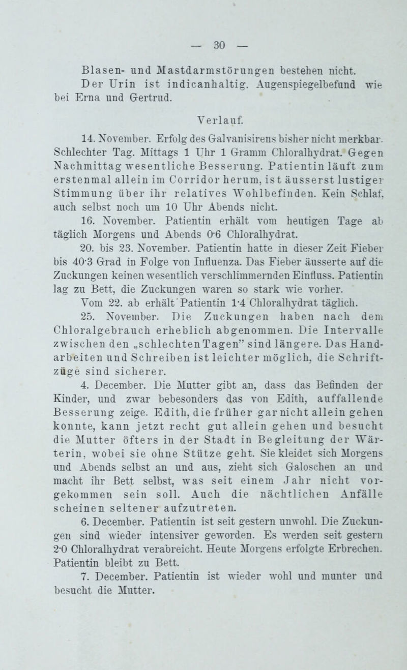 Blasen- und Mastdarmstörungen bestehen nicht. Der Urin ist indicanhaltig. Augenspiegelbefund wie bei Erna und Gertrud. Verlauf. 14. November. Erfolg des Galvanisirens bisher nicht merkbar. Schlechter Tag. Mittags 1 Uhr 1 Gramm Chloralhydrat. Gegen Nachmittag wesentliche Besserung. Patientin läuft zum erstenmal allein im Corridor herum, ist äusserst lustiger Stimmung über ihr relatives Wohlbefinden. Kein Schlaf, auch selbst noch um 10 Uhr Abends nicht. 16. November. Patientin erhält vom heutigen Tage ab täglich Morgens und Abends 0-6 Chloralhydrat. 20. bis 23. November. Patientin hatte in dieser Zeit Fieber bis 40-3 Grad in Folge von Influenza. Das Fieber äusserte auf die Zuckungen keinen wesentlich verschlimmernden Einfluss. Patientin lag zu Bett, die Zuckungen waren so stark wie vorher. Vom 22. ab erhält'Patientin 1-4 Chloralhydrat täglich. 25. November. Die Zuckungen haben nach dem Chloralgebrauch erheblich abgenommen. Die Intervalle zwischen den „schlechten Tagen” sind längere. Das Hand- arbeiten und Schreiben ist leichter möglich, die Schrift- züge sind sicherer. 4. December. Die Mutter gibt an, dass das Befinden der Kinder, und zwar bebesonders das von Edith, auffallende Besserung zeige. Edith, die früher gar nicht allein gehen konnte, kann jetzt recht gut allein gehen und besucht die Mutter öfters in der Stadt in Begleitung der Wär- terin, wobei sie ohne Stütze geht. Siekleidet sich Morgens und Abends selbst an und aus, zieht sich Galoschen an und macht ihr Bett selbst, was seit einem Jahr nicht vor- gekommen sein soll. Auch die nächtlichen Anfälle scheinen seltener aufzutreten. 6. December. Patientin ist seit gestern unwohl. Die Zuckun- gen sind wieder intensiver geworden. Es werden seit gestern 2*0 Chloralhydrat verabreicht. Heute Morgens erfolgte Erbrechen. Patientin bleibt zu Bett. 7. December. Patientin ist wieder wohl und munter und besucht die Mutter.