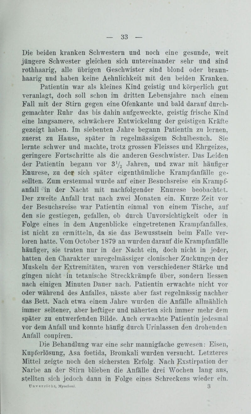 Die beiden kranken Schwestern und noch eine gesunde, weit jüngere Schwester gleichen sich untereinander sehr und sind rothhaarig, alle übrigen Geschwister sind blond oder braun- haarig und haben keine Aehnlichkeit mit den beiden Kranken. Patientin war als kleines Kind geistig und körperlich gut veranlagt, doch soll schon im dritten Lebensjahre nach einem Fall mit der Stirn gegen eine Ofenkante und bald darauf durch- gemachter Fuhr das bis dahin aufgeweckte, geistig frische Kind eine langsamere, schwächere Entwickelung der geistigen Kräfte gezeigt haben. Im siebenten Jahre begann Patientin zu lernen, zuerst zu Hause, später in regelmässigem Schulbesuch. Sie lernte schwer und machte, trotz grossen Fleisses und Ehrgeizes, geringere Fortschritte als die anderen Geschwister. Das Leiden der Patientin begann vor 3 72 Jahren, und zwar mit häufiger Enurese, zu der sich später eigentümliche Krampfanfälle ge- sellten. Zum erstenmal wurde auf einer Besuchsreise ein Krampf- anfall in der Nacht mit nachfolgender Enurese beobachtet. Der zweite Anfall trat nach zwei Monaten ein. Kurze Zeit vor der Besuchsreise war Patientin einmal von einem Tische, auf den sie gestiegen, gefallen, ob durch Unvorsichtigkeit oder in Folge eines in dem Augenblicke eingetretenen Krampfanfalles, ist nicht zu ermitteln, da sie das Bewusstsein beim Falle ver- loren hatte. Vom October 1879 an wurden darauf die Krampfanfälle häufiger, sie traten nur in der Nacht ein, doch nicht in jeder, hatten den Charakter unregelmässiger clonischer Zuckungen der Muskeln der Extremitäten, waren von verschiedener Stärke und gingen nicht in tetanische Streckkrämpfe über, sondern Messen nach einigen Minuten Dauer nach. Patientin erwachte nicht vor oder während des Anfalles, nässte aber fast regelmässig nachher das Bett. Nach etwa einem Jahre wurden die Anfälle allmählich immer seltener, aber heftiger und näherten sich immer mehr dem später zu entwerfenden Bilde. Auch erwachte Patientin jedesmal vor dem Anfall und konnte häufig durch Urinlassen den drohenden Anfall coupiren. Die Behandlung war eine sehr mannigfache gewesen: Eisen, Kupferlösung, Asa foetida, Bromkali wurden versucht. Letzteres Mittel zeigte noch den sichersten Erfolg. Nach Exstirpation der Narbe an der Stirn blieben die Anfälle drei Wochen lang aus, stellten sich jedoch dann in Folge eines Schreckens wieder ein. Unv er ri c ht, Myocloni. 3