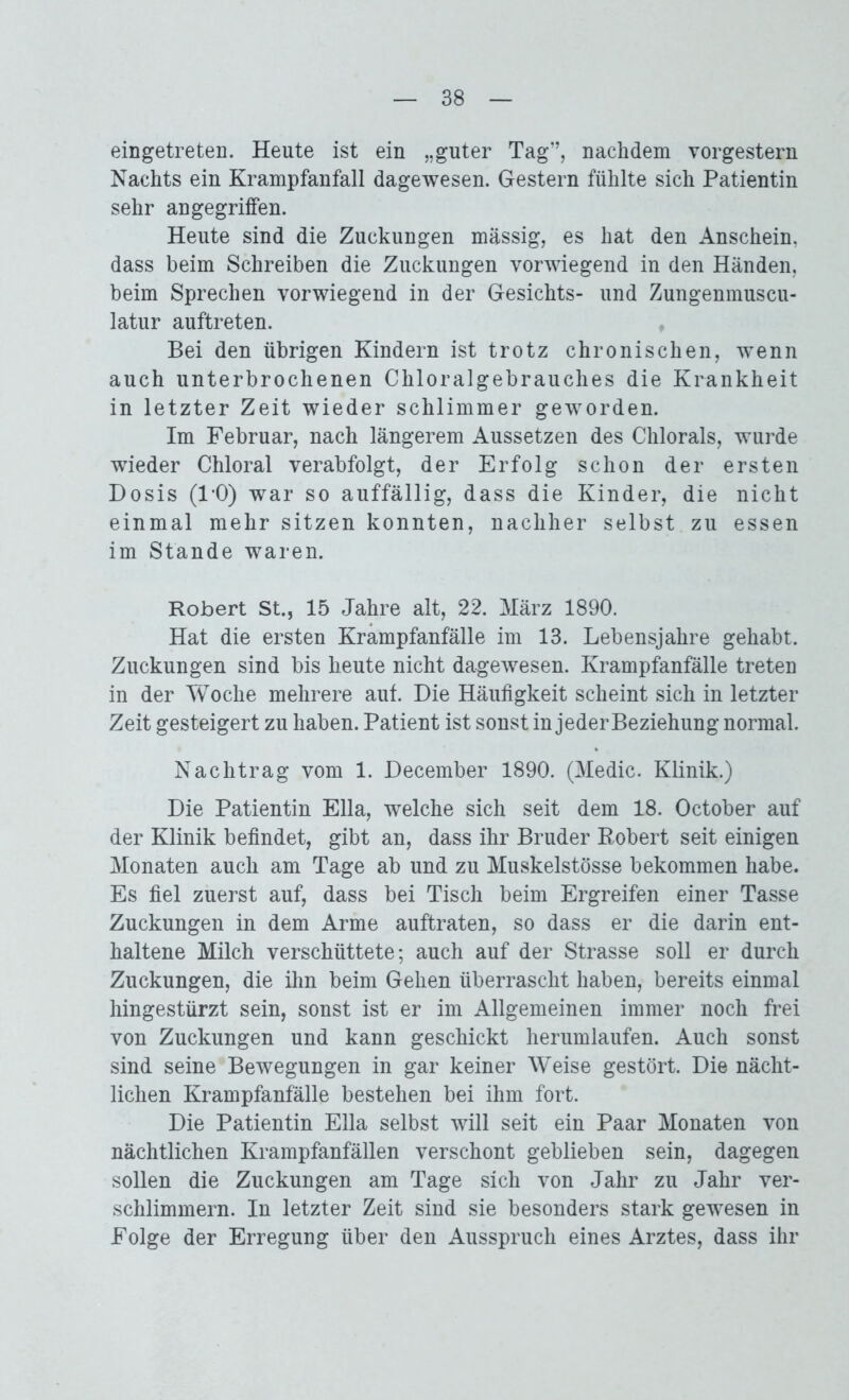 eingetreten. Heute ist ein „guter Tag”, nachdem vorgestern Nachts ein Krampfanfall dagewesen. Gestern fühlte sich Patientin sehr angegriffen. Heute sind die Zuckungen massig, es hat den Anschein, dass beim Schreiben die Zuckungen vorwiegend in den Händen, beim Sprechen vorwiegend in der Gesichts- und Zungenmuscu- latur auftreten. Bei den übrigen Kindern ist trotz chronischen, wenn auch unterbrochenen Chloralgebrauches die Krankheit in letzter Zeit wieder schlimmer geworden. Im Februar, nach längerem Aussetzen des Chlorais, wurde wieder Chloral verabfolgt, der Erfolg schon der ersten Dosis (1*0) war so auffällig, dass die Kinder, die nicht einmal mehr sitzen konnten, nachher selbst zu essen im Stande waren. Robert St., 15 Jahre alt, 22. März 1890. Hat die ersten Krampfanfälle im 13. Lebensjahre gehabt. Zuckungen sind bis heute nicht dagewesen. Krampfanfälle treten in der Woche mehrere aut. Die Häufigkeit scheint sich in letzter Zeit gesteigert zu haben. Patient ist sonst in jeder Beziehung normal. Nachtrag vom 1. December 1890. (Medic. Klinik.) Die Patientin Ella, welche sich seit dem 18. October auf der Klinik befindet, gibt an, dass ihr Bruder Robert seit einigen Monaten auch am Tage ab und zu Muskelstösse bekommen habe. Es fiel zuerst auf, dass bei Tisch beim Ergreifen einer Tasse Zuckungen in dem Arme auftraten, so dass er die darin ent- haltene Milch verschüttete; auch auf der Strasse soll er durch Zuckungen, die ihn beim Gehen überrascht haben, bereits einmal hingestürzt sein, sonst ist er im Allgemeinen immer noch frei von Zuckungen und kann geschickt herumlaufen. Auch sonst sind seine Bewegungen in gar keiner Weise gestört. Die nächt- lichen Krampfanfälle bestehen bei ihm fort. Die Patientin Ella selbst will seit ein Paar Monaten von nächtlichen Krampfanfällen verschont geblieben sein, dagegen sollen die Zuckungen am Tage sich von Jahr zu Jahr ver- schlimmern. In letzter Zeit sind sie besonders stark gewesen in Folge der Erregung über den Ausspruch eines Arztes, dass ihr