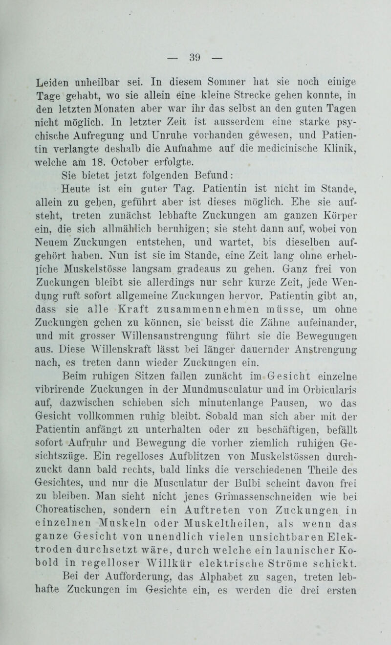Leiden unheilbar sei. In diesem Sommer hat sie noch einige Tage gehabt, wo sie allein eine kleine Strecke gehen konnte, in den letzten Monaten aber war ihr das selbst an den guten Tagen nicht möglich. In letzter Zeit ist ausserdem eine starke psy- chische Aufregung und Unruhe vorhanden gewesen, und Patien- tin verlangte deshalb die Aufnahme auf die medicinische Klinik, welche am 18. October erfolgte. Sie bietet jetzt folgenden Befund: Heute ist ein guter Tag. Patientin ist nicht im Stande, allein zu gehen, geführt aber ist dieses möglich. Ehe sie auf- steht, treten zunächst lebhafte Zuckungen am ganzen Körper ein, die sich allmählich beruhigen; sie steht dann auf, wobei von Neuem Zuckungen entstehen, und wartet, bis dieselben auf- gehört haben. Nun ist sie im Stande, eine Zeit lang ohne erheb- liche Muskelstösse langsam gradeaus zu gehen. Ganz frei von Zuckungen bleibt sie allerdings nur sehr kurze Zeit, jede Wen- dung ruft sofort allgemeine Zuckungen hervor. Patientin gibt an, dass sie alle Kraft zusammennehmen müsse, um ohne Zuckungen gehen zu können, sie beisst die Zähne aufeinander, und mit grosser Willensanstrengung führt sie die Bewegungen aus. Diese Willenskraft lässt bei länger dauernder Anstrengung nach, es treten dann wieder Zuckungen ein. Beim ruhigen Sitzen fallen zunächt im Gesicht einzelne vibrirende Zuckungen in der Mundmusculatur und im Orbicularis auf, dazwischen schieben sich minutenlange Pausen, wo das Gesicht vollkommen ruhig bleibt. Sobald man sich aber mit der Patientin anfängt zu unterhalten oder zu beschäftigen, befällt sofort Aufruhr und Bewegung die vorher ziemlich ruhigen Ge- sichtszüge. Ein regelloses Aufblitzen von Muskelstössen durch- zuckt dann bald rechts, bald links die verschiedenen Theile des Gesichtes, und nur die Musculatur der Bulbi scheint davon frei zu bleiben. Man sieht nicht jenes Grimassenschneiden wie bei Choreatischen, sondern ein Auftreten von Zuckungen in einzelnen Muskeln oder Muskeltheilen, als wenn das ganze Gesicht von unendlich vielen unsichtbaren Elek- troden durchsetzt wäre, durch welche ein launischer Ko- bold in regelloser Willkür elektrische Ströme schickt. Bei der Aufforderung, das Alphabet zu sagen, treten leb- hafte Zuckungen im Gesichte ein, es werden die drei ersten