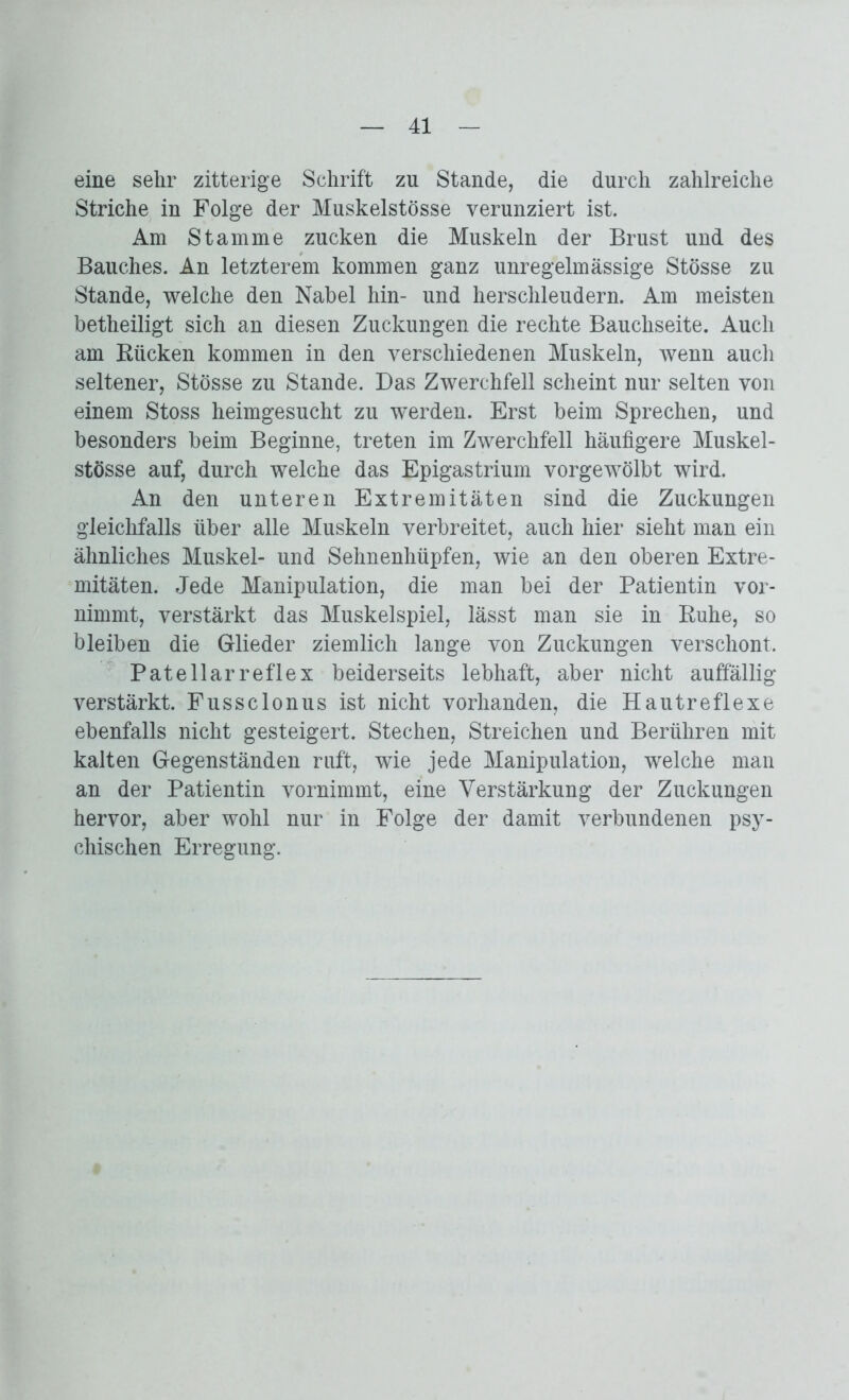 eine sehr zitterige Schrift zu Stande, die durch zahlreiche Striche in Folge der Muskelstösse verunziert ist. Am Stamme zucken die Muskeln der Brust und des Bauches. An letzterem kommen ganz unregelmässige Stösse zu Stande, welche den Nabel hin- und herschleudern. Am meisten betheiligt sich an diesen Zuckungen die rechte Bauchseite. Auch am Rücken kommen in den verschiedenen Muskeln, wenn auch seltener, Stösse zu Stande. Das Zwerchfell scheint nur selten von einem Stoss heimgesucht zu werden. Erst beim Sprechen, und besonders beim Beginne, treten im Zwerchfell häufigere Muskel- stösse auf, durch welche das Epigastrium vorgewölbt wird. An den unteren Extremitäten sind die Zuckungen gleichfalls über alle Muskeln verbreitet, auch hier sieht man ein ähnliches Muskel- und Sehnenhüpfen, wie an den oberen Extre- mitäten. Jede Manipulation, die man bei der Patientin vor- nimmt, verstärkt das Muskelspiel, lässt man sie in Ruhe, so bleiben die Glieder ziemlich lange von Zuckungen verschont, Patellarreflex beiderseits lebhaft, aber nicht auffällig verstärkt. Fussclonus ist nicht vorhanden, die Hautreflexe ebenfalls nicht gesteigert. Stechen, Streichen und Berühren mit kalten Gegenständen ruft, wie jede Manipulation, welche man an der Patientin vornimmt, eine Verstärkung der Zuckungen hervor, aber wohl nur in Folge der damit verbundenen psy- chischen Erregung.