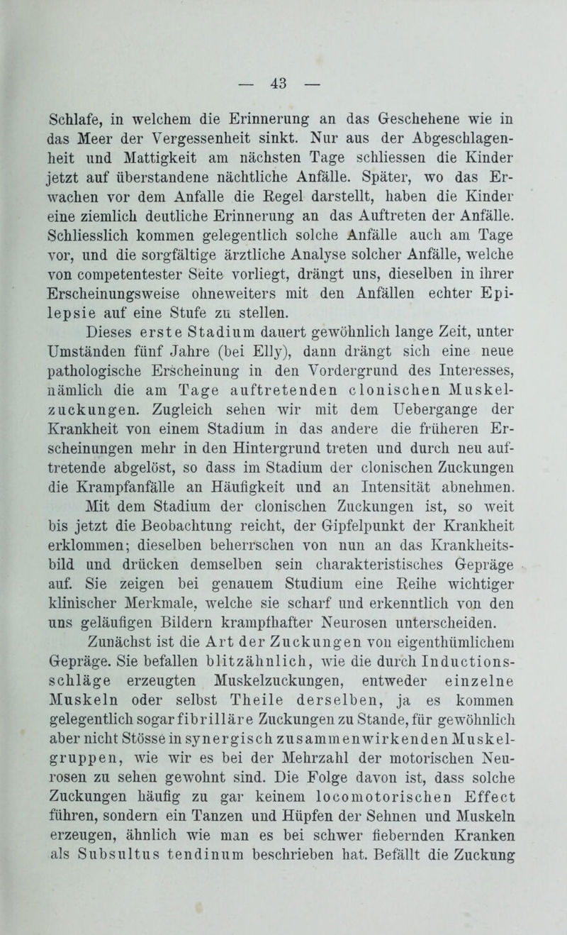 Schlafe, in welchem die Erinnerung an das Geschehene wie in das Meer der Vergessenheit sinkt. Nur aus der Abgeschlagen- heit und Mattigkeit am nächsten Tage schliessen die Kinder jetzt auf überstandene nächtliche Anfälle. Später, wo das Er- wachen vor dem Anfalle die Kegel darstellt, haben die Kinder eine ziemlich deutliche Erinnerung an das Auftreten der Anfälle. Schliesslich kommen gelegentlich solche Anfälle auch am Tage vor, und die sorgfältige ärztliche Analyse solcher Anfälle, welche von competentester Seite vorliegt, drängt uns, dieselben in ihrer Erscheinungsweise ohneweiters mit den Anfällen echter Epi- lepsie auf eine Stufe zu stellen. Dieses erste Stadium dauert gewöhnlich lange Zeit, unter Umständen fünf Jahre (bei Elly), dann drängt sich eine neue pathologische Erscheinung in den Vordergrund des Interesses, nämlich die am Tage auftretenden clonischen Muskel- zuckungen. Zugleich sehen wir mit dem Uebergange der Krankheit von einem Stadium in das andere die früheren Er- scheinungen mehr in den Hintergrund treten und durch neu auf- tretende abgelöst, so dass im Stadium der clonischen Zuckungen die Krampfanfälle an Häufigkeit und an Intensität abnehmen. Mit dem Stadium der clonischen Zuckungen ist, so weit bis jetzt die Beobachtung reicht, der Gipfelpunkt der Krankheit erklommen; dieselben beherrschen von nun an das Krankheits- bild und drücken demselben sein charakteristisches Gepräge auf. Sie zeigen bei genauem Studium eine Keihe wichtiger klinischer Merkmale, welche sie scharf und erkenntlich von den uns geläufigen Bildern krampfhafter Neurosen unterscheiden. Zunächst ist die Art der Zuckungen von eigenthümlichem Gepräge. Sie befallen blitzähnlich, wie die durch Inductions- schläge erzeugten Muskelzuckungen, entweder einzelne Muskeln oder selbst Theile derselben, ja es kommen gelegentlich sogar fibrilläre Zuckungen zu Stande, für gewöhnlich aber nicht Stössein synergisch zusammenwirkenden Muskel- gruppen, wie wir es bei der Mehrzahl der motorischen Neu- rosen zu sehen gewohnt sind. Die Folge davon ist, dass solche Zuckungen häufig zu gar keinem locomotorischen Effect führen, sondern ein Tanzen und Hüpfen der Sehnen und Muskeln erzeugen, ähnlich wie man es bei schwer fiebernden Kranken als Subsultus tendinum beschrieben hat. Befällt die Zuckung